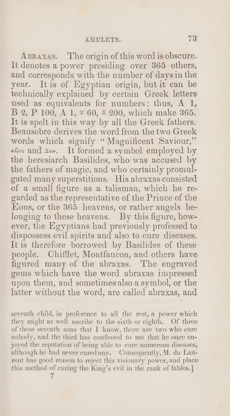 Apraxas. The origin of this word is obscure. it denotes a power presiding over 365 others, and corresponds with the number of daysin the year. Itis of Heyptian origin, but it can be technically explained by certain Greek letters used as equivalents for numbers: thus, A 1, B 2, P 100, A 1, = 60, = 200, which make 365. It is spelt in this way by all the Greek fathers. Beausobre derives the word from the two Greek words which signify ‘ Maenificent Saviour,” aGes and saa. It formed a symbol employed by the heresiarch Basilides, who was accused by the fathers of magic, and who certainly promul- gated many superstitions. His abraxas consisted of a small figure as a talisman, which he re- garded as the representative of the Prince of the Kons, or the 365 heavens, or rather angels be- longing to these heavens. By this figure, how- ever, the Keyptians had previously professed to dispossess evil spirits and also to cure diseases. It is therefore borrowed by Basilides of these peopie. Chifflet, Montfaucon, and others have fisured many of the abraxas. ‘The engraved gems which have the word abraxas impressed upon them, and sometimesalso a symbol, or the latter without the word, are called abraxas, and seventh child, in preference to all the rest, a power which they might as well ascribe to the sixth or eighth. Of three of these seventh sons that I know, there are two who cure nobody, and the third has confessed to me that he once en- joyed the reputation of being able to cure numerous diseases, although he had never curedany. Consequently, M. du Lau- rent has good reason to reject this visionary power, and place this method of curing the King’s evil in the rank of fables. | 7