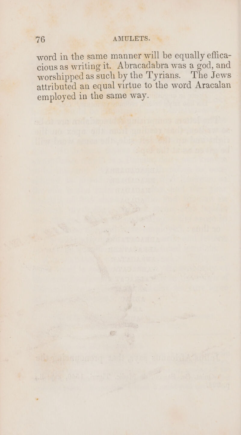 word in the same manner will be equally effica- cious as writing it. Abracadabra was a god, and worshipped as such by the Tyrians. The Jews attributed an equal virtue to the word Aracalan employed in the same way.