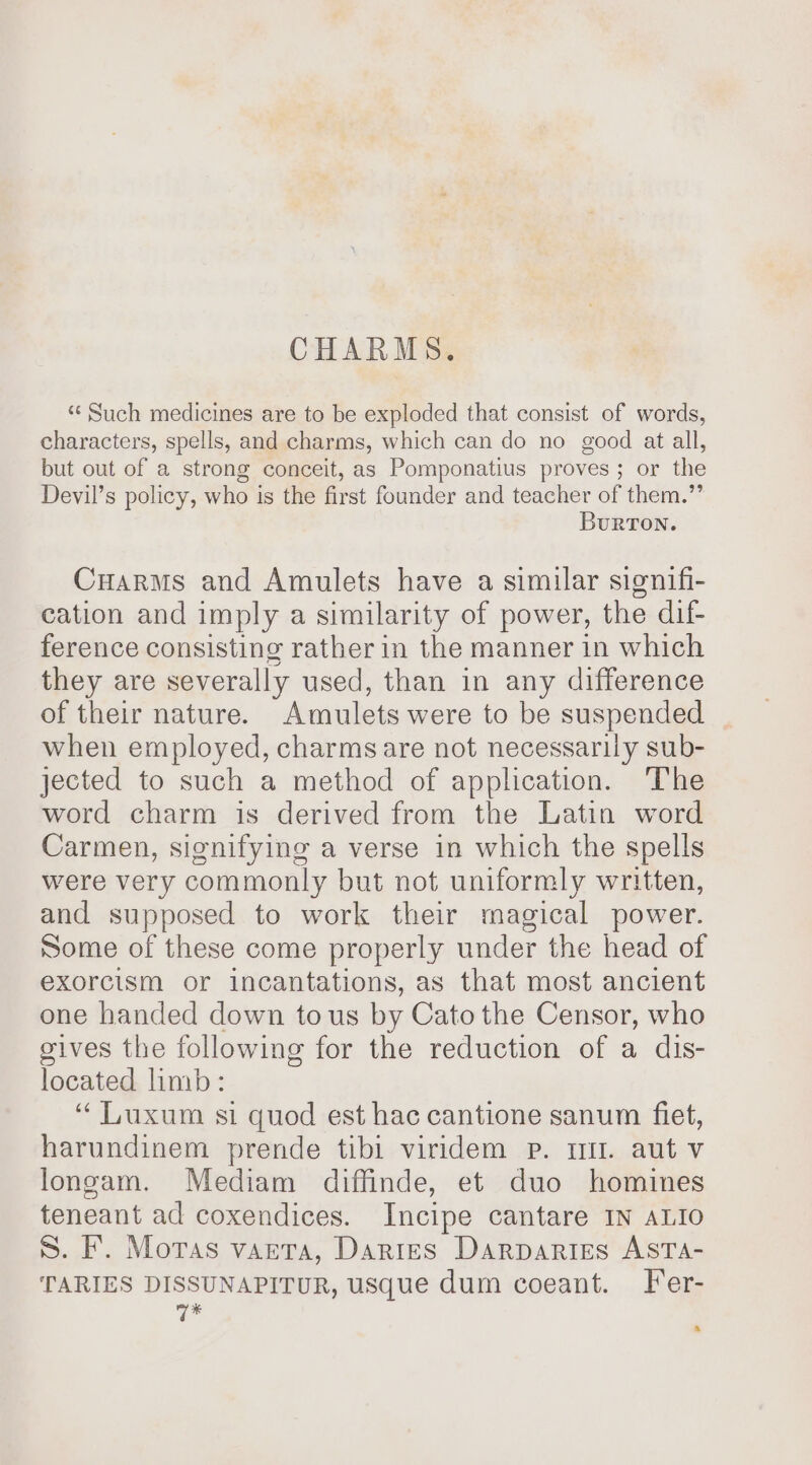 CHARMS. “¢ Such medicines are to be exploded that consist of words, characters, spells, and charms, which can do no good at all, but out of a strong conceit, as Pomponatius proves; or the Devil’s policy, who is the first founder and teacher of them.” BurTon. Cuarms and Amulets have a similar signifi- cation and imply a similarity of power, the dif ference consisting rather in the manner in which they are severally used, than in any difference of their nature. “Amulets were to be suspended when employed, charmsare not necessarily sub- jected to such a method of application. The word charm is derived from the Latin word Carmen, signifying a verse in which the spells were very commonly but not uniformly written, and supposed to work their magical power. Some of these come properly under the head of exorcism or incantations, as that most ancient one handed down tous by Cato the Censor, who gives the following for the reduction of a dis- located limb: “ Luxum si quod est hac cantione sanum fiet, harundinem prende tibi viridem p. tt. aut v longam. Mediam diffinde, et duo homines teneant ad coxendices. Incipe cantare IN ALIO S. F. Moras vaeta, Dartes Darpartes ASTA- TARIES DISSUNAPITUR, usque dum coeant. Fer- q*