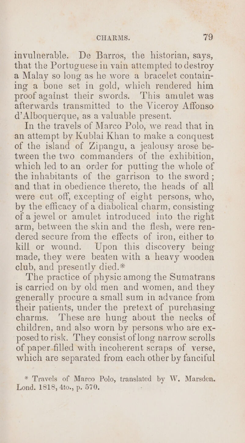 invulnerable. De Barros, the historian, says, that the Portuguese in vain attempted to destroy a Malay so long as he wore a bracelet contain- ing a bone set in gold, which rendered him proof against their swords. ‘This amulet was afterwards transmitted to the Viceroy Affonso d’Alboquerque, as a valuable present. In the travels of Marco Polo, we read that in an attempt by Kublai Khan to make a conquest of the island of Zipangu, a jealousy arose be- tween the two commanders of the exhibition, which led to an order for putting the whole of the inhabitants of the garrison to the sword; and that in obedience thereto, the heads of all were cut off, excepting of eight persons, who, by the efficacy of a diabolical charm, consisting of a jewel or amulet introduced into the right arm, between the skin and the flesh, were ren- dered secure from the effects of iron, either to kill or wound. Upon this discovery being made, they were beaten with a heavy wooden club, and presently died.* The practice of physic among the Sumatrans is carried on by old men and women, and they generally procure a small sum in advance from their patients, under the pretext of purchasing charms. ‘These are hung about the necks of children, and also worn by persons who are ex- posed to risk. ‘They consist of long narrow scrolls of paper-filled with incoherent scraps of verse, which are separated from each other by fanciful * Travels of Marco Polo, ron by W. Marsden, Lond. 1818, 4to., p. 570.