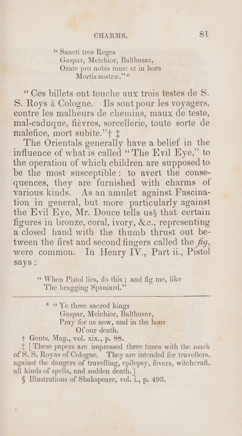 * Sancti tres Reges Gaspar, Melchior, Balthasar, Orate pro nobis nunc et in hora Mortis nostre.’’* “ Ces billets ont touche aux trois testes de 8. S. Roys a Cologne. Is sont pour les voyagers, contre les malheurs de chemins, maux de teste, mal-caduque, fiévres, sorcellerie, toute sorte de malefice, mort subite.” &gt; £ The Orientals generally have a belief in the influence of what is called “The Evil Eye,” to the operation of which children are supposed to be the most susceptible: to avert the conse- quences, they are furnished with charms of various kinds. As an amulet against Fascina- tion in general, but more particularly against the Evil Eye, Mr. Douce tells us§ that certain figures in bronze, coral, ivory, &amp;c., representing a closed hand with the thumb thrust out be- tween the first and second fingers called the fg, were common. In Henry IV., Part 11, Pistol says : “¢ When Pistol lies, do this; and fig me, like The bragging Spaniard.” * « Ye three sacred kings Gaspar, Melchior, Balthusar, Pray for us now, and in the hour Of our death. + Gents. Mag., vol. xix., p. 88. t | These papers are impressed three times with the mark of S. 8. Royas of Cologne. They are intended for travellers, against the dangers of travelling, epilepsy, fevers, witchcraft, all kinds of spells, and sudden death. | § Illustrations of Shakspeare, vol. 1., p. 493.