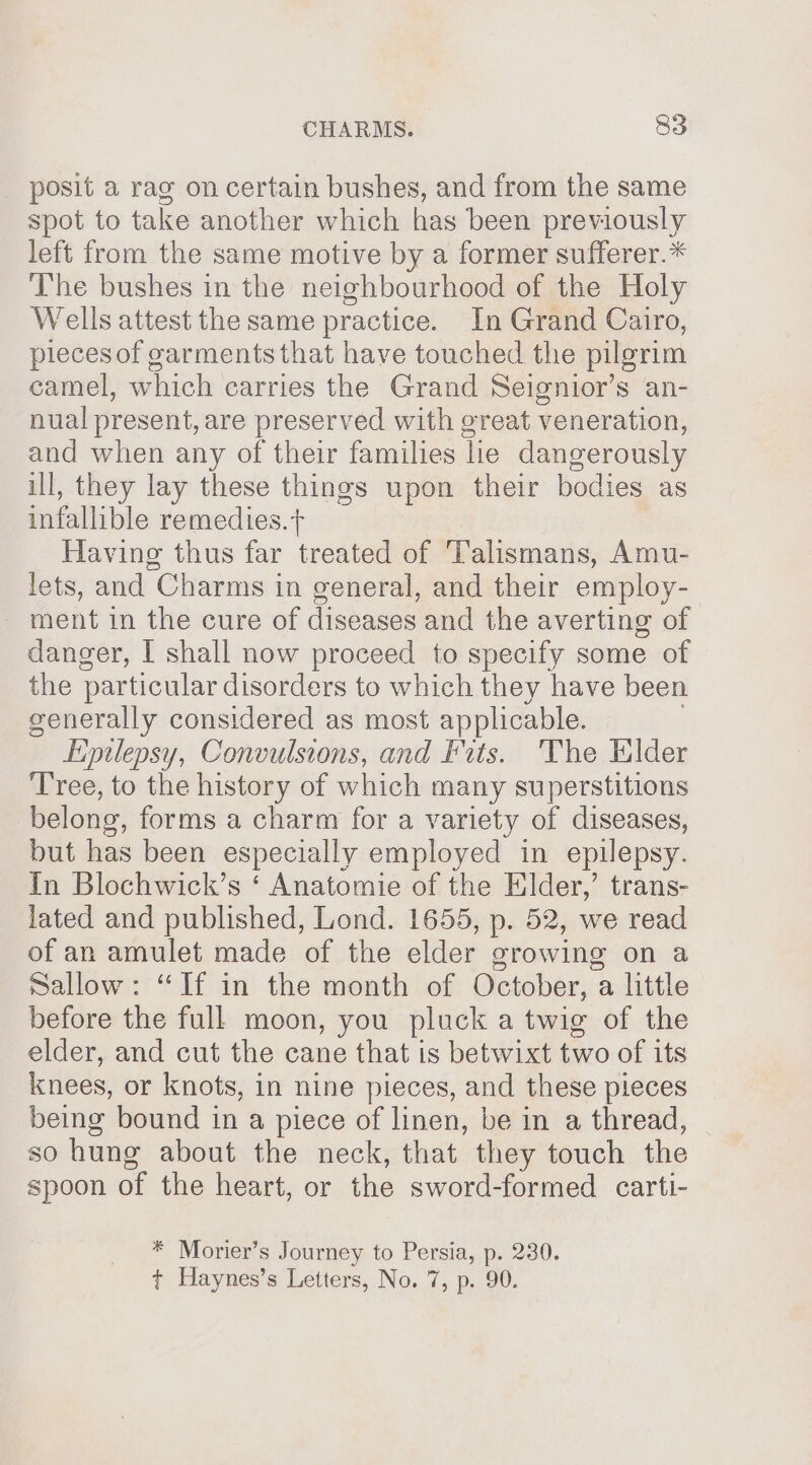 posit a rag on certain bushes, and from the same spot to take another which has been previously left from the same motive by a former sufferer.* The bushes in the neighbourhood of the Holy Wells attest the same practice. In Grand Cairo, pieces of garments that have touched the pilgrim camel, which carries the Grand Seignior’s an- nual present, are preserved with great veneration, and when any of their families lie dangerously ill, they lay these things upon their bodies as infallible remedies. ‘t Having thus far treated of ‘Talismans, Amu- lets, and Charms in general, and their employ- ment in the cure of diseases and the averting of danger, I shall now proceed to specify some of the particular disorders to which they have been generally considered as most applicable. Eimlepsy, Convulsions, and Fits. The Elder ‘Tree, to the history of which many superstitions belong, forms a charm for a variety of diseases, but has been especially employed in epilepsy. In Blochwick’s ‘ Anatomie of the Elder,’ trans- lated and published, Lond. 1655, p. 52, we read of an amulet made of the elder srowing on a Sallow: “If in the month of October, a little | before the full moon, you pluck a twig of the elder, and cut the cane that is betwixt two of its knees, or knots, in nine pieces, and these pieces being bound in a piece of linen, be in a thread, so hung about the neck, that they touch the spoon of the heart, or the sword-formed carti- * Morier’s Journey to Persia, p. 230. t Haynes’s Letters, No. 7, p. 90.