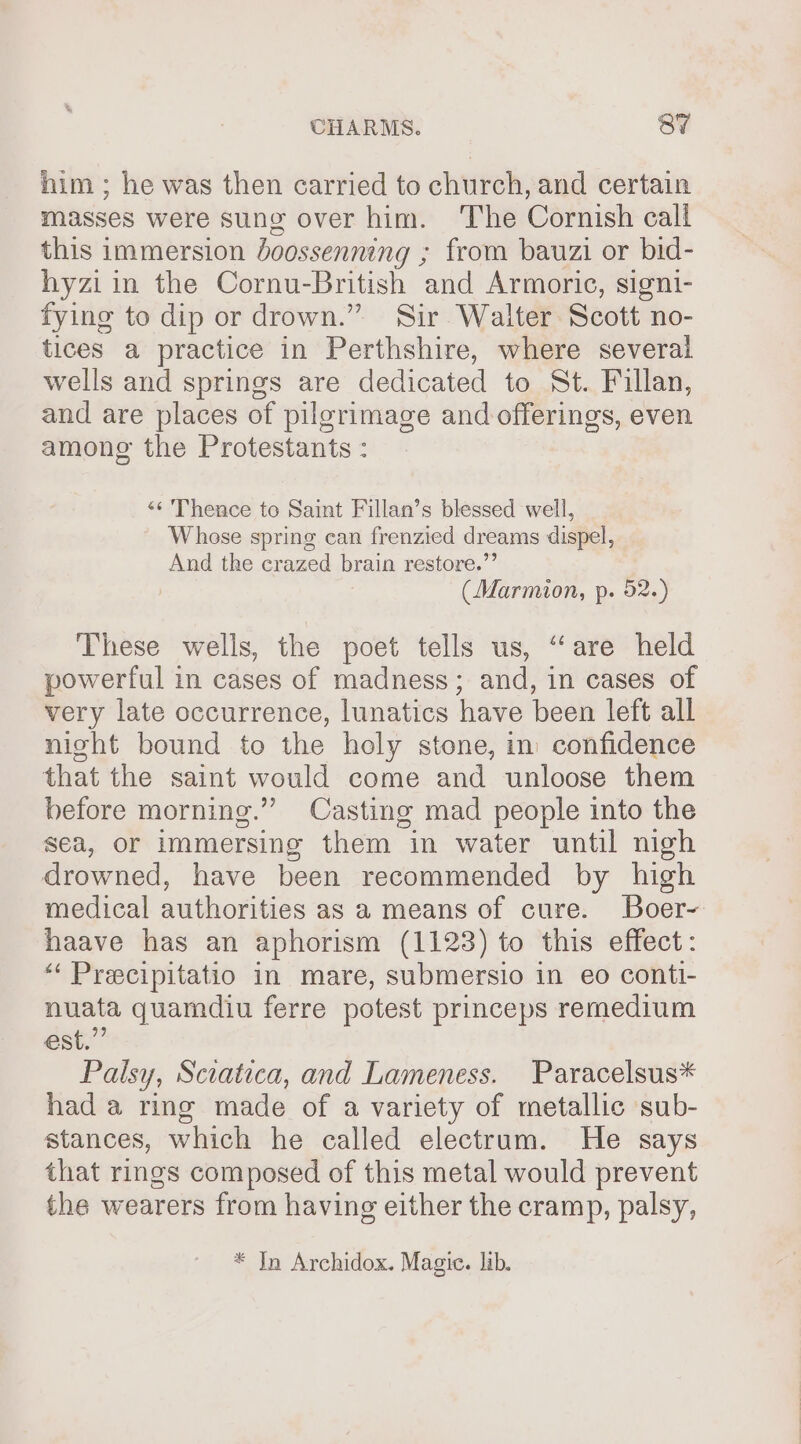 him ; he was then carried to church, and certain masses were sung over him. The Cornish call this immersion doossenning ; from bauzi or bid- hyziin the Cornu-British and Armoric, signi- fying to dip or drown.” Sir Walter Scott no- tices a practice in Perthshire, where several wells and springs are dedicated to St. Fillan, and are places of pilgrimage and offerings, even among the Protestants : «s Thence to Saint Fillan’s blessed well, Whose spring can frenzied dreams dispel, And the crazed brain restore.”’ (Marmion, p. 52.) These wells, the poet tells us, “are held powerful in cases of madness; and, in cases of very late occurrence, lunatics have been left all night bound to the holy stone, in confidence that the saint would come and unloose them before morning.” Casting mad people into the sea, or immersing them in water until nigh drowned, have been recommended by high medical authorities as a means of cure. Boer- haave has an aphorism (1123) to this effect: “‘ Precipitatio in mare, submersio in eo contt- nuata quamdiu ferre potest princeps remedium est.” Palsy, Sciatica, and Lameness. Paracelsus* had a ring made of a variety of metallic sub- stances, which he called electrum. He says that rings composed of this metal would prevent the wearers from having either the cramp, palsy, * In Archidox. Magic. lib.