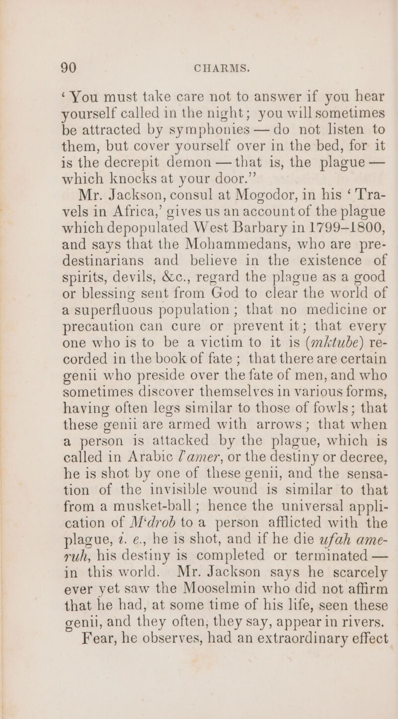 ‘You must take care not to answer if you hear yourself called in the night; you will sometimes be attracted by symphonies —do not listen to them, but cover yourself over in the bed, for it is the decrepit demon —that is, the plague — which knocks at your door.” Mr. Jackson, consul at Mogodor, in his ‘ 'Tra- vels in Africa,’ gives us an account of the plague which depopulated West Barbary in 1799-1800, and says that the Mohammedans, who are pre- destinarians and believe in the existence of spirits, devils, &amp;c., regard the plague as a good or blessing sent from God to clear the world of a superfluous population ; that no medicine or precaution can cure or prevent it; that every one who is to be a victim to it is (mAtube) re- corded in the book of fate; that there are certain genil who preside over the fate of men, and who sometimes discover themselves in various forms, having often legs similar to those of fowls; that these genil are armed with arrows; that when a person is attacked by the plague, which is called in Arabic ?amer, or the destiny or decree, he is shot by one of these genu, and the sensa- tion of the invisible wound is similar to that from a musket-ball; hence the universal appli- cation of M‘drob to a person afflicted with the plague, z. e., he is shot, and if he die wfah ame- ruh, his destiny is completed or terminated — in this world. Mr. Jackson says he scarcely ever yet saw the Mooselmin who did not affirm that he had, at some time of his life, seen these genil, and they often, they say, appear in rivers. Fear, he observes, had an extraordinary effect