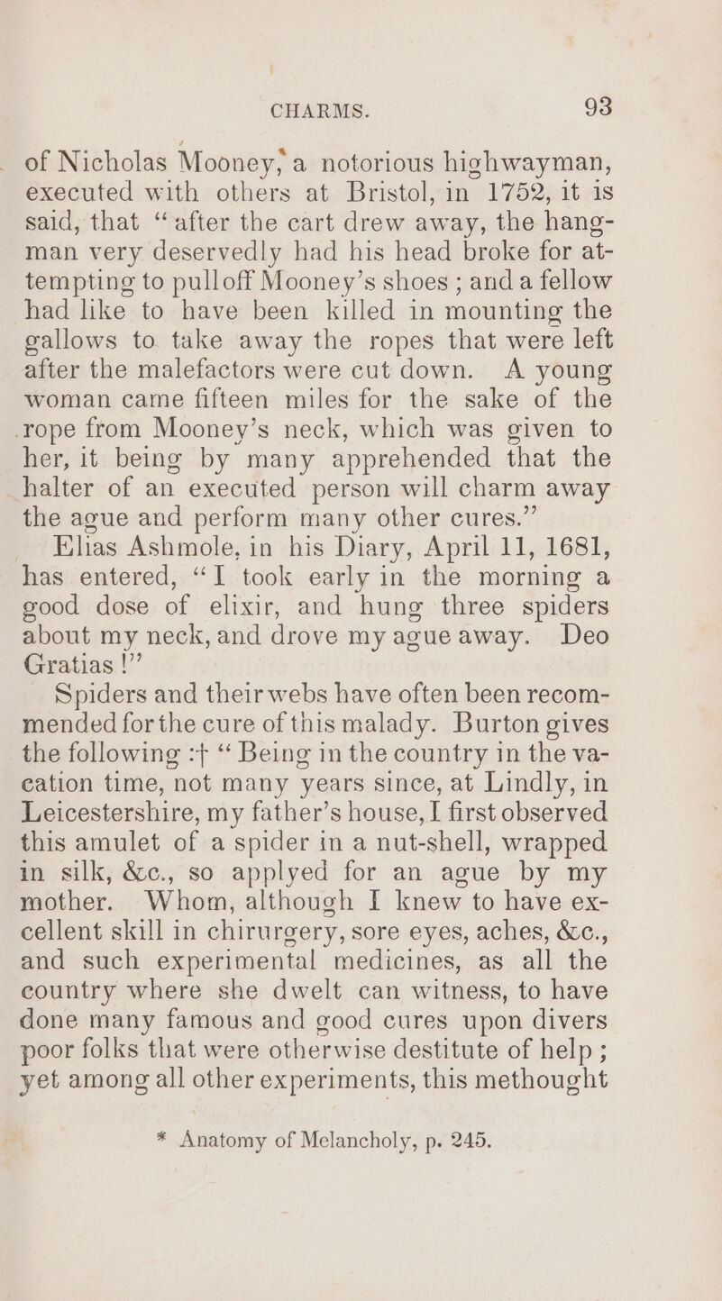 of Nicholas Mooney, a notorious highwayman, executed with others at Bristol, in 1752, it is said, that “after the cart drew away, the hang- man very deservedly had his head broke for at- tempting to pulloff Mooney’s shoes ; anda fellow had like to have been killed in mounting the gallows to take away the ropes that were left after the malefactors were cut down. A young woman came fifteen miles for the sake of the rope from Mooney’s neck, which was given to her, it being by many apprehended that the halter of an executed person will charm away the ague and perform many other cures.” _ Ehas Ashmole, in his Diary, April 11, 1681, has entered, “I took early in the morning a good dose of elixir, and hung three spiders about my neck, and drove my agueaway. Deo Gratias |” Spiders and their webs have often been recom- mended for the cure of this malady. Burton gives the following :} “ Being in the country in the va- cation time, not many years since, at Lindly, in Leicestershire, my father’s house, I first observed this amulet of a spider in a nut-shell, wrapped in silk, &amp;c., so applyed for an ague by my mother. Whom, although I knew to have ex- cellent skill in chirurgery, sore eyes, aches, &amp;c., and such experimental medicines, as all the country where she dwelt can witness, to have done many famous and good cures upon divers poor folks that were otherwise destitute of help ; yet among all other experiments, this methought * Anatomy of Melancholy, p. 245.