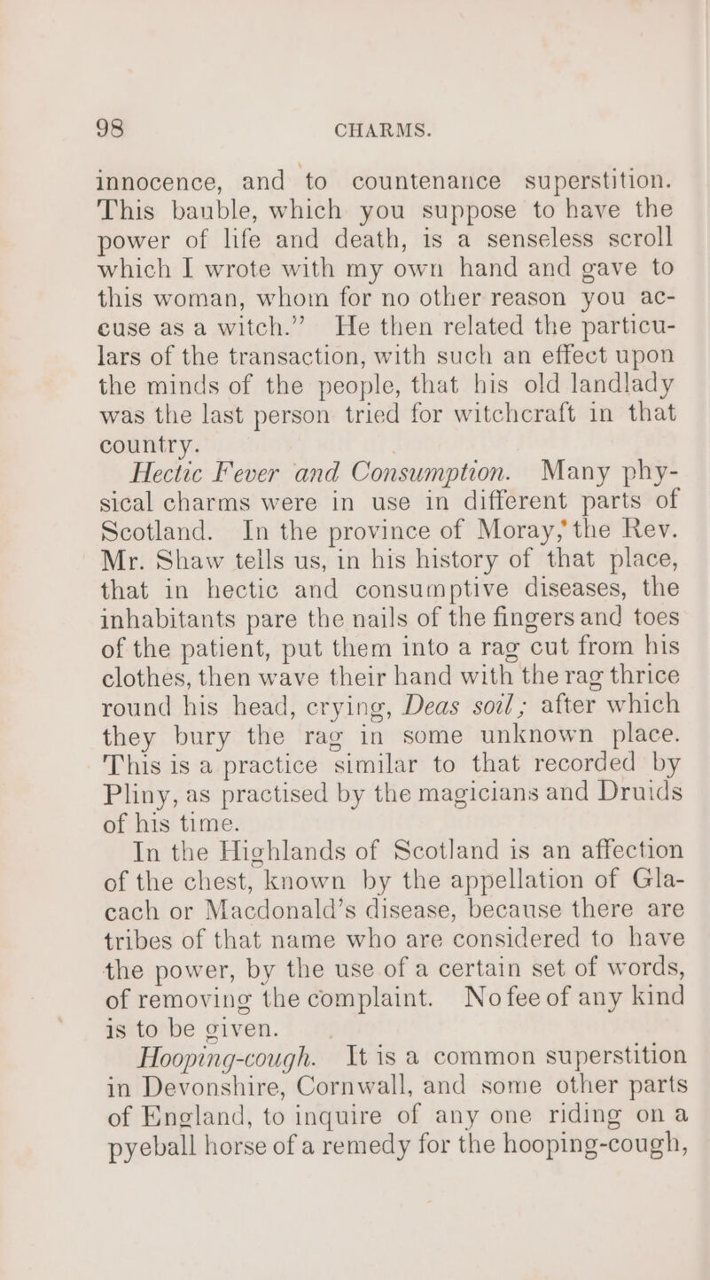 innocence, and to countenance superstition. This bauble, which you suppose to have the power of life and death, is a senseless scroll which I wrote with my own hand and gave to this woman, whom for no other reason you ac- cuse as a witch.” He then related the particu- lars of the transaction, with such an effect upon the minds of the people, that his old landlady was the last person tried for witchcraft in that country. Hectic Fever and Consumption. Many phy- sical charms were in use in different parts of Scotland. In the province of Moray, the Rev. Mr. Shaw tells us, in his history of that place, that in hectic and consumptive diseases, the inhabitants pare the nails of the fingers and toes of the patient, put them into a rag cut from his clothes, then wave their hand with the rag thrice round his head, crying, Deas soi; after which they bury the rag in some unknown place. This is a practice similar to that recorded by Pliny, as practised by the magicians and Druids of his time. In the Highlands of Scotland is an affection of the chest, known by the appellation of Gla- cach or Macdonald’s disease, because there are tribes of that name who are considered to have the power, by the use of a certain set of words, of removing the complaint. Nofeeof any kind is to be given. Hooping-cough. tis a common superstition in Devonshire, Cornwall, and some other parts of England, to inquire of any one riding ona pyeball horse of a remedy for the hooping-cough,
