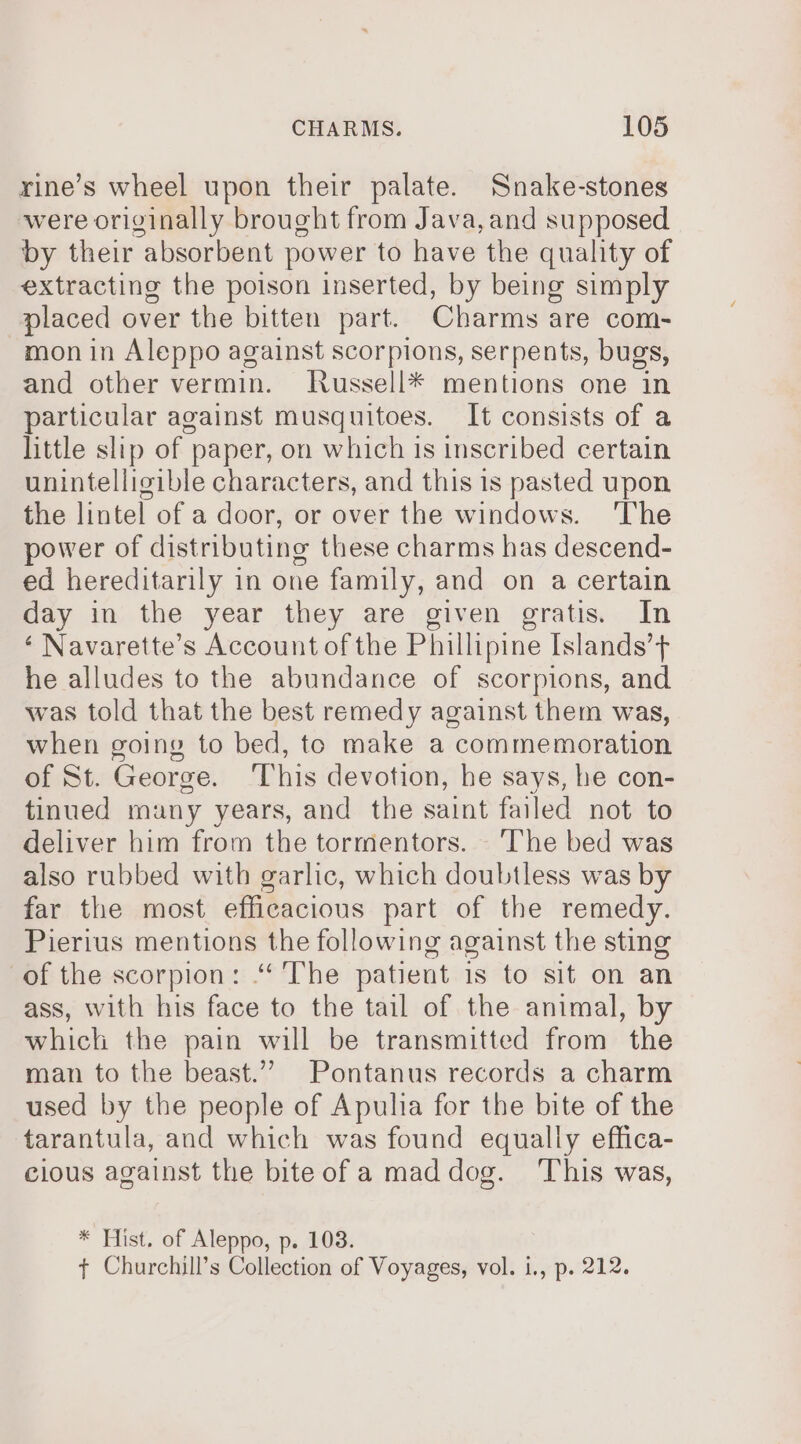 rine’s wheel upon their palate. Snake-stones were originally brought from Java,and supposed by their absorbent power to have the quality of extracting the poison inserted, by being simply placed over the bitten part. Charms are com- mon in Aleppo against scorpions, serpents, bugs, and other vermin. Jussell* mentions one in particular against musquitoes. It consists of a little slip of paper, on which is inscribed certain unintelligible characters, and this is pasted upon the lintel of a door, or over the windows. ‘The power of distributing these charms has descend- ed hereditarily in one family, and on a certain day in the year they are given gratis. In ‘ Navarette’s Account of the Phillipine Islands’ he alludes to the abundance of scorpions, and was told that the best remedy against them was, when going to bed, to make a commemoration of St. George. ‘This devotion, he says, he con- tinued many years, and the saint failed not to deliver him from the tormentors. The bed was also rubbed with garlic, which doubtless was by far the most efficacious part of the remedy. Pierius mentions the following against the sting of the scorpion: “The patient is to sit on an ass, with his face to the tail of the animal, by which the pain will be transmitted from the man to the beast.” Pontanus records a charm used by the people of Apulia for the bite of the tarantula, and which was found equally effica- cious against the biteof a mad dog. ‘This was, * Hist. of Aleppo, p. 103. t Churchill’s Collection of Voyages, vol. 1., p. 212.