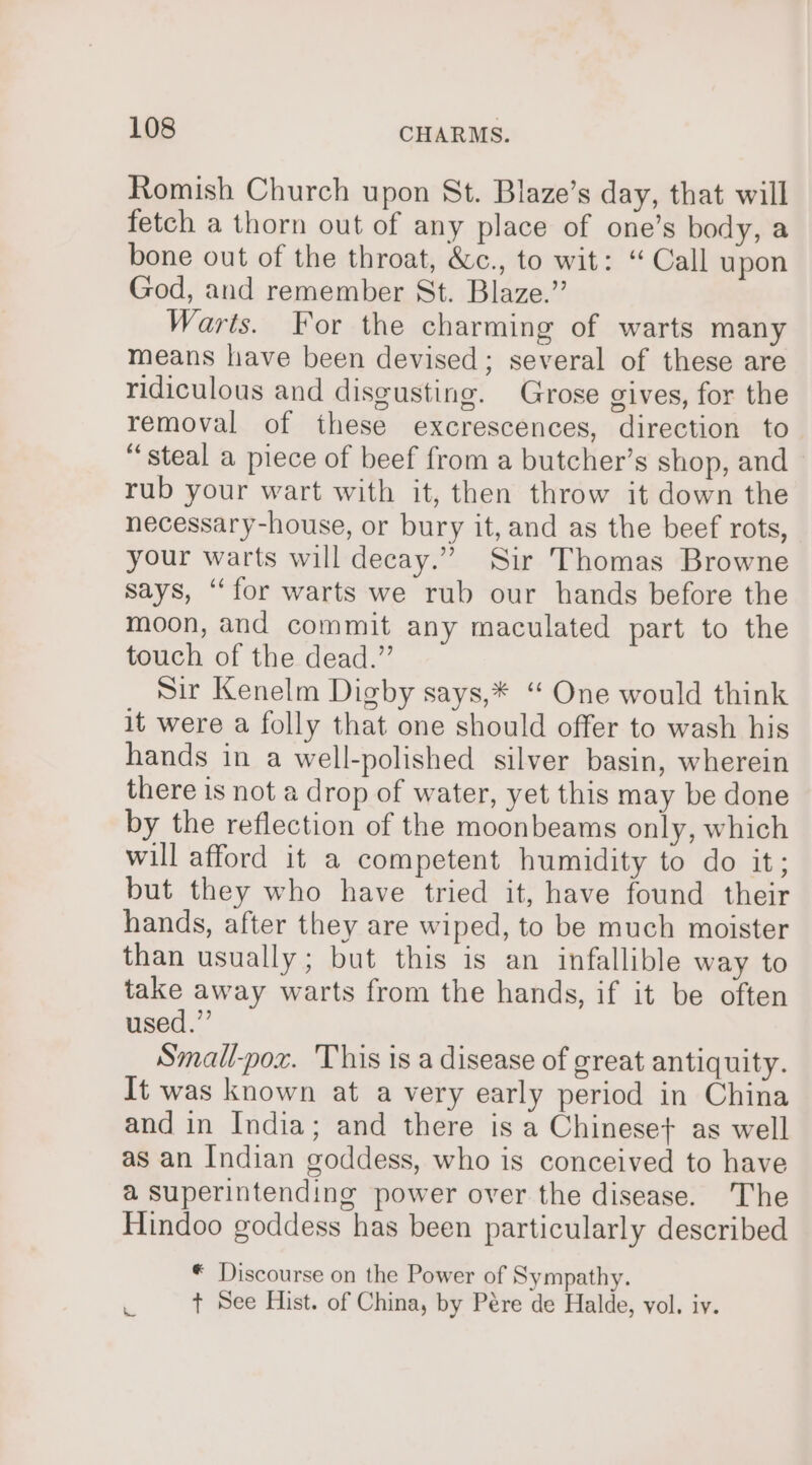 Romish Church upon St. Blaze’s day, that will fetch a thorn out of any place of one’s body, a bone out of the throat, &amp;c., to wit: “ Call upon God, and remember St. Blaze.” Warts. For the charming of warts many means have been devised; several of these are ridiculous and disgusting. Grose gives, for the removal of these excrescences, direction to “steal a piece of beef from a butcher’s shop, and rub your wart with it, then throw it down the necessary-house, or bury it, and as the beef rots, your warts will decay.” Sir Thomas Browne says, “for warts we rub our hands before the moon, and commit any maculated part to the touch of the dead.” Sir Kenelm Digby says,* “ One would think it were a folly that one should offer to wash his hands in a well-polished silver basin, wherein there is not a drop of water, yet this may be done by the reflection of the moonbeams only, which will afford it a competent humidity to do it; but they who have tried it, have found their hands, after they are wiped, to be much moister than usually; but this is an infallible way to take away warts from the hands, if it be often used.” Small-pox. This is a disease of great antiquity. It was known at a very early period in China and in India; and there is a Chineset as well as an Indian goddess, who is conceived to have a Superintending power over the disease. The Hindoo goddess has been particularly described * Discourse on the Power of Sympathy. . + See Hist. of China, by Pére de Halde, vol. iy.