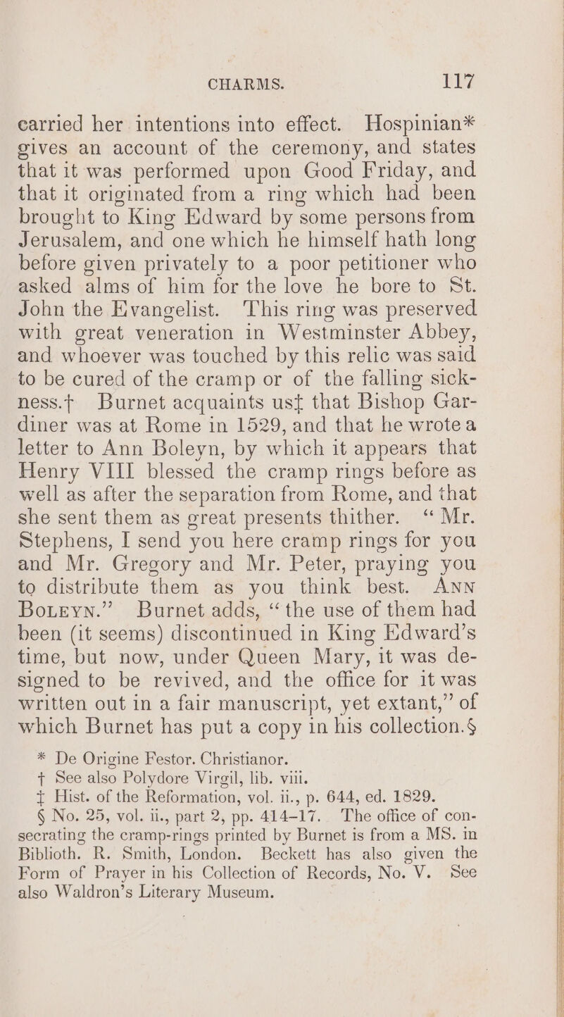 earried her intentions into effect. Hospinian* gives an account of the ceremony, and states that it was performed upon Good Friday, and that it origimated from a ring which had been brought to King Edward by 3 some persons from i erusalem, and one which he himself hath long before given privately to a poor petitioner who asked alms of him for the love he bore to St. John the Evangelist. This ring was preserved with great veneration in Westminster Abbey, and whoever was touched by this relic was said to be cured of the cramp or of the falling sick- ness.t Burnet acquaints ust that Bishop Gar- diner was at Rome in 1529, and that he wrotea letter to Ann Boleyn, by which it appears that Henry VIII blessed the cramp rings before as well as after the separation from Rome, and that she sent them as great presents thither. “ Mr. Stephens, I send you here cramp rings for you and Mr. Gregory and Mr. Peter, praying you to distribute them as you think best. ANN Bouteyn.” Burnet adds, “ the use of them had been (it seems) discontinued in King Edward’s time, but now, under Queen Mary, it was de- signed to be revived, and the office for it was written out in a fair manuscript, yet extant,” of which Burnet has put a copy in his collection.§ * De Origine Festor. Christianor. + See also Polydore Virgil, lib. vill. { Hist. of the Reformation, vol. i., p. 644, ed. 1829. § No. 25, vol. i., part 2, pp. 414-17. The office of con- secrating the cramp-rings printed by Burnet is from a MS. in Biblioth. R. Smith, London. Beckett has also given the Form of Prayer in his Collection of Records, No. V. See also Waldron’s Literary Museum.