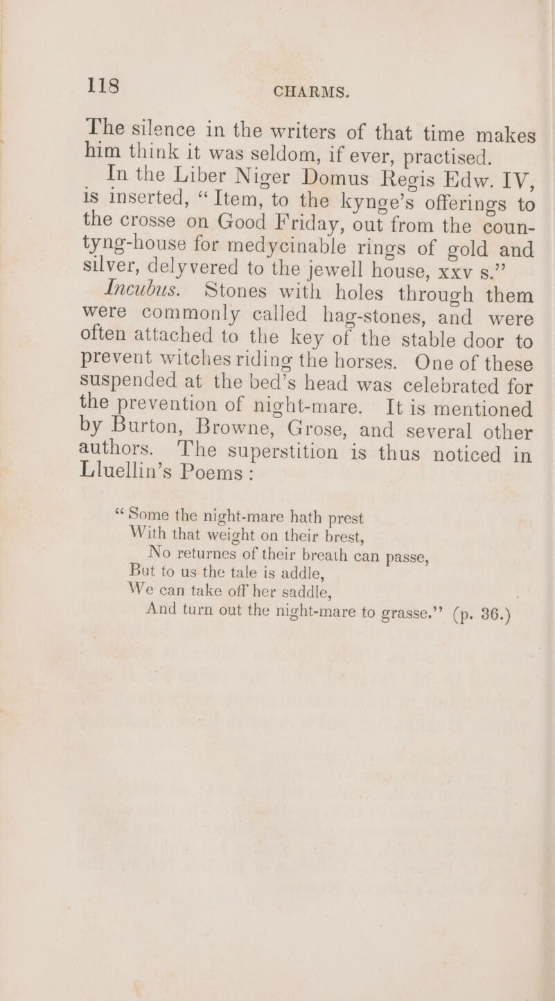 The silence in the writers of that time makes him think it was seldom, if ever, practised. In the Liber Niger Domus Regis Edw. IV, is inserted, “Item, to the kynge’s offerings to the crosse on Good Friday, out from the coun- tyng-house for medycinable rings of gold and silver, delyvered to the jewell house, xxv s.” Incubus. Stones with holes through them were commonly called hag-stones, and were often attached to the key of the stable door to prevent witches riding the horses. One of these suspended at the bed’s head was celebrated for the prevention of night-mare. It is mentioned by Burton, Browne, Grose, and several other authors. The superstition is thus noticed in Lluellin’s Poems : “Some the night-mare hath prest With that weight on their brest, No returnes of their breath can passe, But to us the tale is addle, We can take off her saddle, ; And turn out the night-mare to grasse.”? (p. 36.)