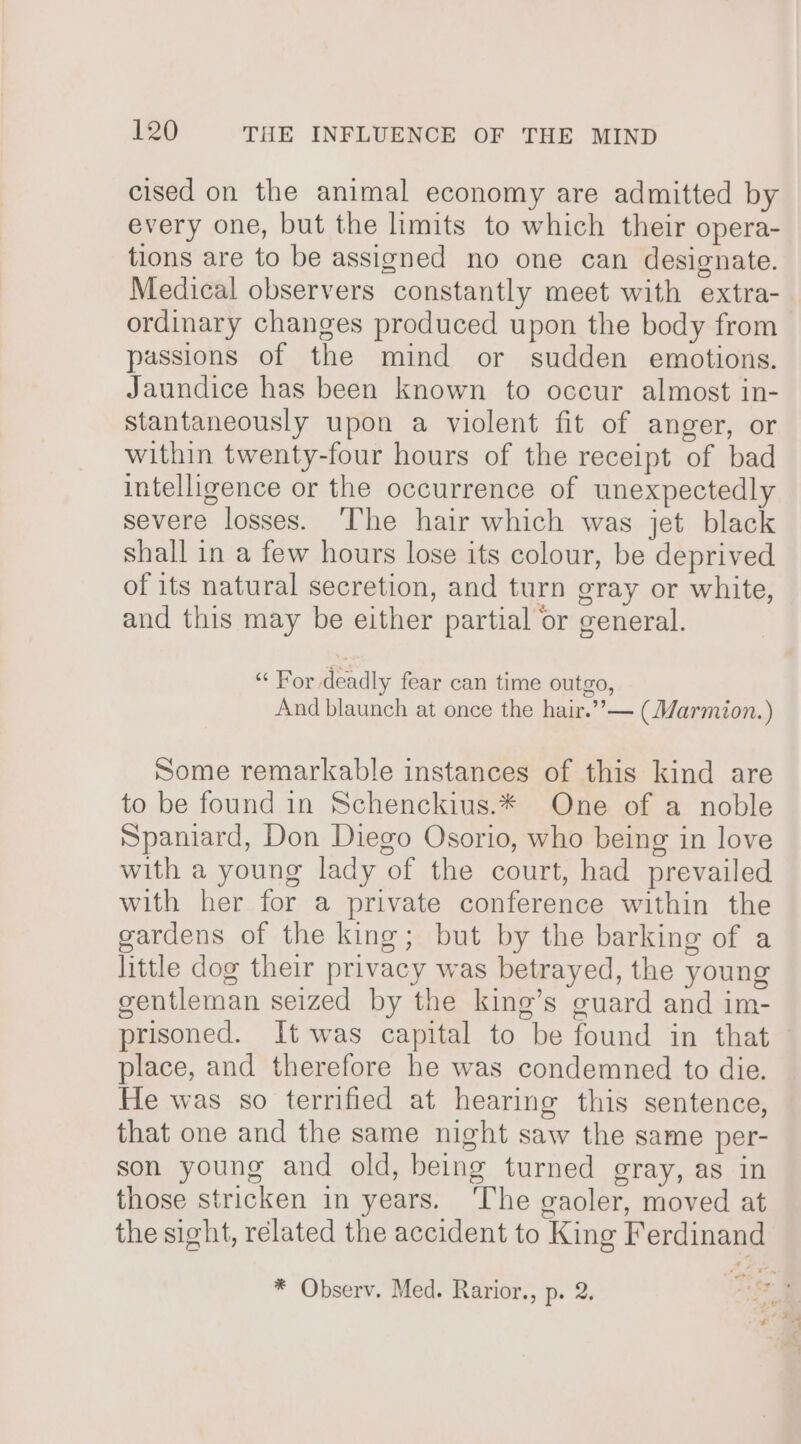 cised on the animal economy are admitted by every one, but the limits to which their opera- tions are to be assigned no one can designate. Medical observers constantly meet with extra- ordinary changes produced upon the body from passions of the mind or sudden emotions. Jaundice has been known to occur almost in- stantaneously upon a violent fit of anger, or within twenty-four hours of the receipt of bad intelligence or the occurrence of unexpectedly severe losses. ‘The hair which was jet black shall in a few hours lose its colour, be deprived of its natural secretion, and turn gray or white, and this may be either partial or general. “ For deadly fear can time outgo, And blaunch at once the hair.’”’— (Marmion.) Some remarkable instances of this kind are to be found in Schenckius.* One of a noble Spaniard, Don Diego Osorio, who being in love with a young lady of the court, had prevailed with her for a private conference within the gardens of the king; but by the barking of a little dog their privacy was betrayed, the young gentleman seized by the king’s guard and im- prisoned. It was capital to be found in that place, and therefore he was condemned to die. He was so terrified at hearing this sentence, that one and the same night saw the same per- son young and old, being turned gray, as in those stricken in years. ‘The gaoler, moved at the sight, related the accident to King Ferdinand * Observ. Med. Rarior., p. 2.