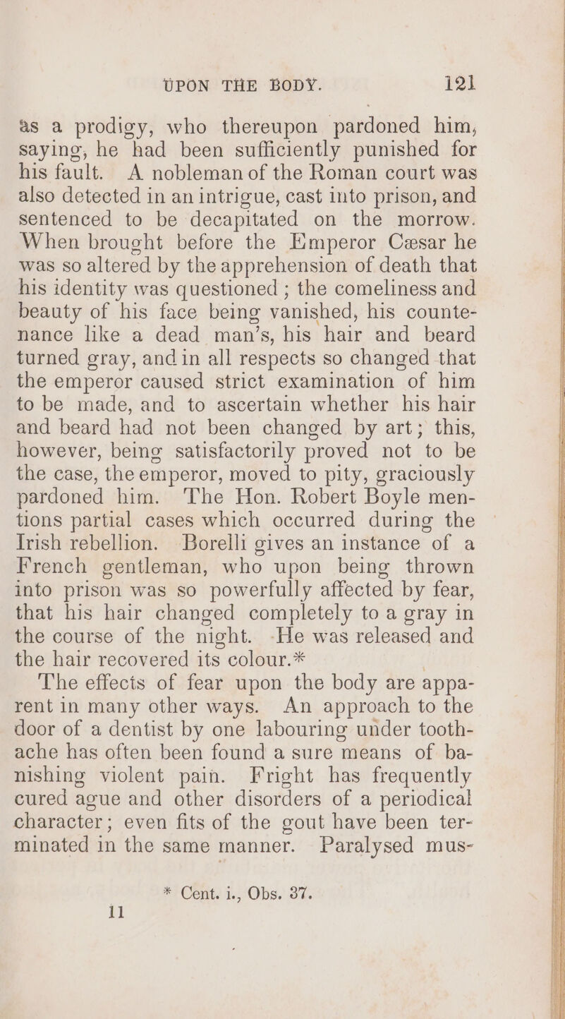 as a prodigy, who thereupon pardoned him, saying, he had been sufficiently punished for his fault. A nobleman of the Roman court was also detected in an intrigue, cast into prison, and sentenced to be decapitated on the morrow. When brought before the Emperor Cesar he was so altered by the apprehension of death that his identity was questioned ; the comeliness and beauty of his face being vanished, his counte- nance like a dead man’s, his hair and beard turned gray, and in all respects so changed that the emperor caused strict examination of him to be made, and to ascertain whether his hair and beard had not been changed by art; this, however, being satisfactorily proved not to be the case, the emperor, moved to pity, graciously pardoned him. ‘The Hon. Robert Boyle men- tions partial cases which occurred during the Trish rebellion. Borelli gives an instance of a French gentleman, who upon being thrown into prison was so powerfully affected by fear, that his hair changed completely to a gray in the course of the night. -He was released and the hair recovered its colour.* | The effects of fear upon the body are appa- rent in many other ways. An approach to the door of a dentist by one labouring under tooth- ache has often been found a sure means of ba- nishing violent pain. Fright has frequently cured ague and other disorders of a periodical character; even fits of the gout have been ter- minated in the same manner. Paralysed mus- * Cent. i., Obs. 37. 11 Ay a Se ars gees a es —— oe EEE IRE TTS Sees