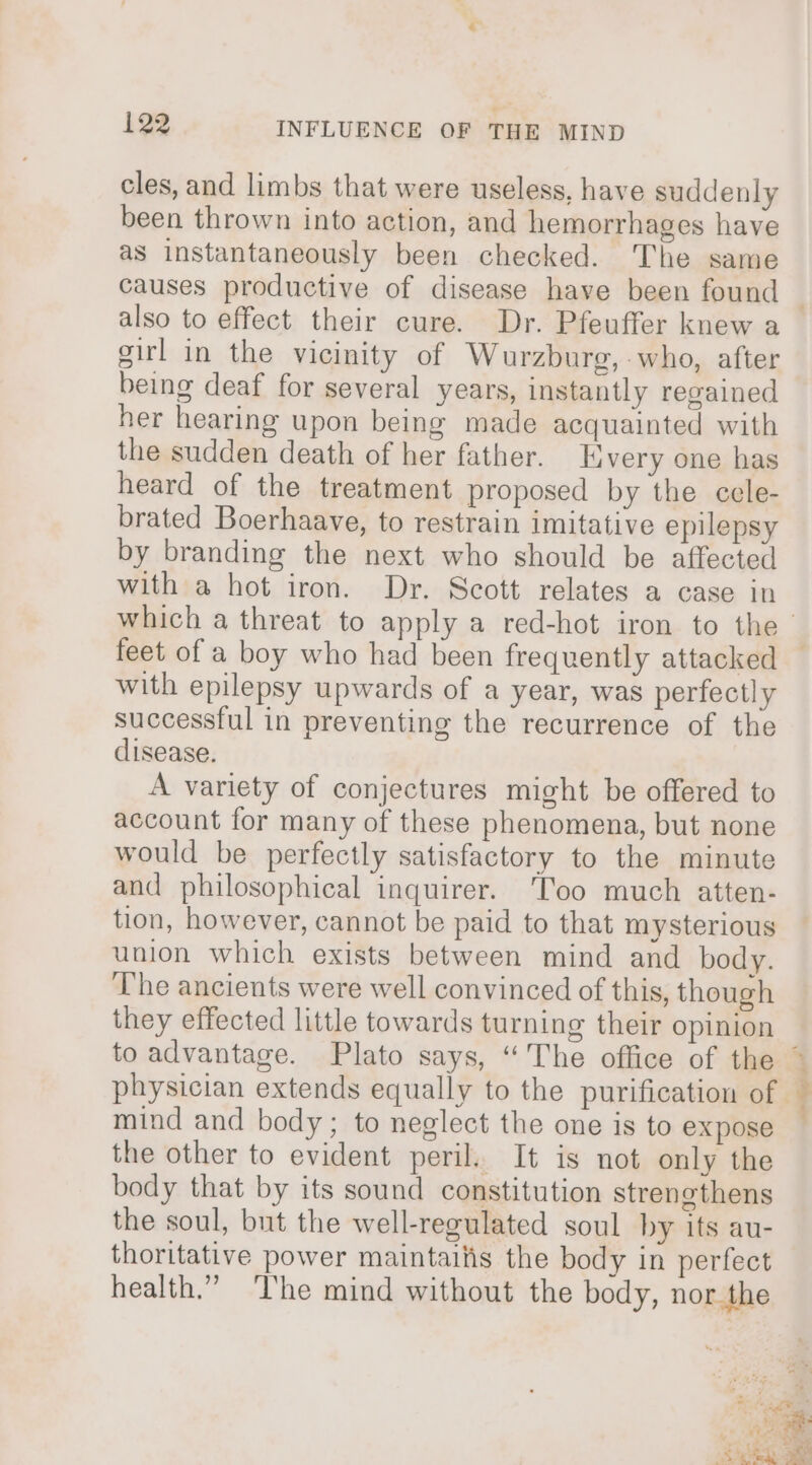 cles, and limbs that were useless, have suddenly been thrown into action, and hemorrhages have as instantaneously been checked. The same also to effect their cure. Dr. Pfeuffer knew a sirl in the vicinity of Wurzburg, -who, after being deaf for several years, instantly regained her hearing upon being made acquainted with the sudden death of her father. Every one has heard of the treatment proposed by the cele- brated Boerhaave, to restrain imitative epilepsy by branding the next who should be affected with a hot iron. Dr. Scott relates a case in feet of a boy who had been frequently attacked with epilepsy upwards of a year, was perfectly successful in preventing the recurrence of the disease. A variety of conjectures might be offered to account for many of these phenomena, but none would be perfectly satisfactory to the minute and philosophical inquirer. ‘Too much atten- tion, however, cannot be paid to that mysterious union which exists between mind and body. ‘The ancients were well convinced of this, though they effected little towards turning their opinion mind and body; to neglect the one is to expose the other to evident peril.. It is not only the body that by its sound constitution strengthens the soul, but the well-regulated soul by its au- thoritative power maintailis the body in perfect health.” ‘The mind without the body, nor the