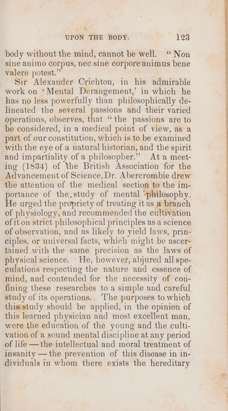 body without the mind, cannot be well. “ Non sine animo corpus, nec sine corpore animus bene valere potest.” | Sir Alexander Crichton, in his admirable work on ‘Mental Derangement,’ in which he has no less powerfully than philosophically de- lineated the several passions and their varied operations, observes, that “the passions are to be considered, in a medical point of view, as a part of our constitution, which is to be examined with the eye of a natural historian, and the spirit and impartiality of a philosopher.” Ata meet- ing (1834) of the British Association for the Advancement of Science, Dr. Abercrombie drew the attention of the medical section to the im- portance of the,study of mental “philosophy. He urged the propriety of treating it asa branch of physiology, and recommended the cultivation of it on strict philosophical principles as a science of observation, and as likely to yield laws, prin- ciples, or universal facts, which might be ascer- tained with the same precision as the laws of physical science. He, however, abjured all spe- culations respecting the nature and essence of mind, and contended for the necessity of con- fining these researches to a simple and careful study of its operations. ‘The purposes to which thissstudy should be applied, in the opinion of this learned physician and most excellent man, were the education of the young and the culti- vation of a sound mental discipline at any period of life —the intellectual and moral treatment of insanity —the prevention of this disease in in- dividuals in whom there exists the hereditary