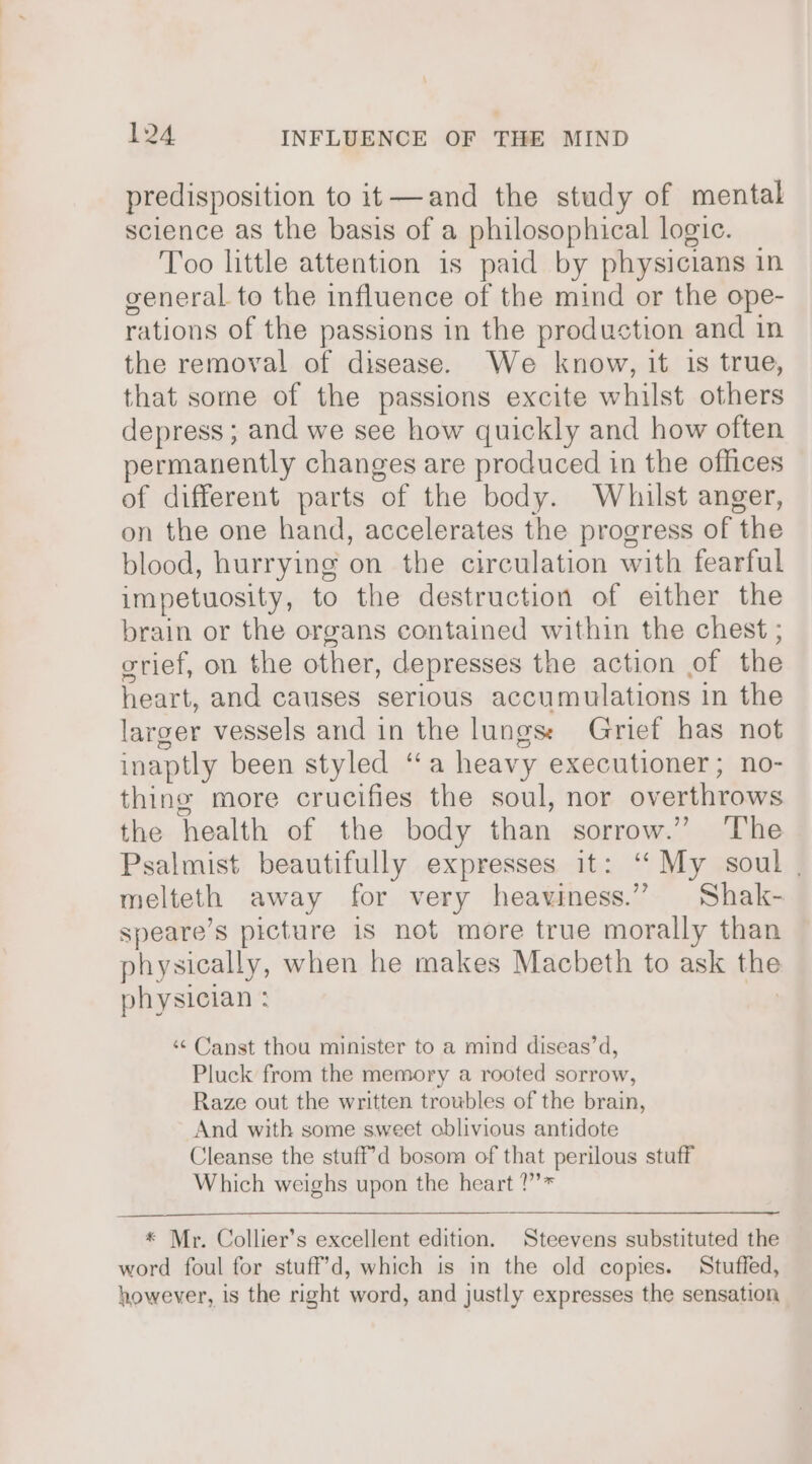 predisposition to it—and the study of mental science as the basis of a philosophical logic. Too little attention is paid by physicians in general to the influence of the mind or the ope- rations of the passions in the production and in the removal of disease. We know, it is true, that some of the passions excite whilst others depress ; and we see how quickly and how often permanently changes are produced in the offices of different parts of the body. Whilst anger, on the one hand, accelerates the progress of the blood, hurrying on the circulation with fearful impetuosity, to the destruction of either the brain or the organs contained within the chest ; grief, on the other, depresses the action of the heart, and causes serious accumulations in the larger vessels and in the lungs: Grief has not inaptly been styled ‘a heavy executioner; no- thing more crucifies the soul, nor overthrows the health of the body than sorrow.” The Psalmist beautifully expresses it: ‘My soul . melteth away for very heaviness.” Shak- speare’s picture is not more true morally than physically, when he makes Macbeth to ask the physician : | ‘¢ Canst thou minister to a mind diseas’d, Pluck from the memory a rooted sorrow, Raze out the written troubles of the brain, And with some sweet oblivious antidote Cleanse the stuff’d bosom of that perilous stuff Which weighs upon the heart ?”’* * Mr. Collier’s excellent edition. Steevens substituted the word foul for stuff’d, which is in the old copies. Stuffed, however, is the right word, and justly expresses the sensation