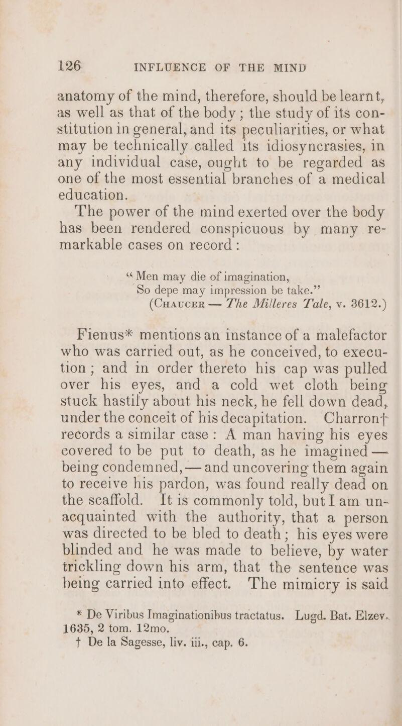 anatomy of the mind, therefore, should be learnt, as well as that of the body; the study of its con- stitution in general, and its peculiarities, or what may be technically called its idiosyncrasies, in any individual case, ought to be regarded as one of the most essential branches of a medical education. The power of the mind exerted over the body has been rendered conspicuous by many re- markable cases on record : ‘Men may die of imagination, So depe may impression be take.” (Cuaucer — The Milleres Tale, v. 3612.) Fienus* mentions an instance of a malefactor who was carried out, as he conceived, to execu- tion; and in order thereto his cap was pulled over his eyes, and a cold wet cloth being stuck hastily about his neck, he fell down dead, under the conceit of his decapitation. Charront records a similar case: A man having his eyes covered to be put to death, as he imagined — being condemned, — and uncovering them again to receive his pardon, was found really dead on the scaffold. It is commonly told, but I am un- acquainted with the authority, that a person was directed to be bled to death; his eyes were blinded and he was made to believe, by water trickling down his arm, that the sentence was being carried into effect. The mimicry is said * De Viribus Imaginationibus tractatus. Lugd. Bat. Elzev.. 1635, 2 tom. 12mo. t De la Sagesse, liv. iii., cap. 6.