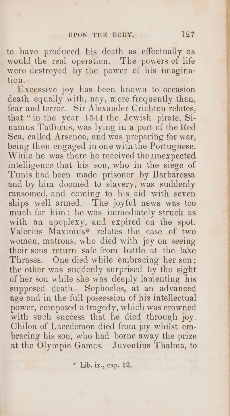 to have produced his death as effectually as would the real operation. ‘The powers of life were destroyed by the power of his i a tion. ixcessive joy has been known to occasion death equally with, nay, more frequently than, fear and terror. Sir Alexander Crichton relates, that “in the year 1544-the Jewish pirate, Si- namus 'Taffurus, was lying in a port of the Red Sea, called Arsenoe, and was preparing for war, being then engaged in one with the Portugnese. While he was there he received the unexpected intelligence that his son, who in the siege of Tunis had been made prisoner by Barbarossa and by him doomed to slavery, was suddenly ransomed, and coming to his aid with seven ships well armed. The joyful news was too much for him: he was immediately struck as with an apoplexy, and expired on the spot. Valerius Maximus* relates the case of two women, matrons, who died with joy on seeing their sons return safe from battle at the lake Thrases. One died while embracing her son; the other was suddenly surprised by the sight of her son while she was deeply lamenting his supposed death.. Sophocles, at an advanced age and in the full possession of his mtellectual power, composed a tragedy, which was crowned with such success that he died through joy. Chilon of Lacedemon died from joy whilst em- bracing his son, who had borne away the prize at the Olympic Games. Juventius Thalma, to * Lib. ix; .capy 12.