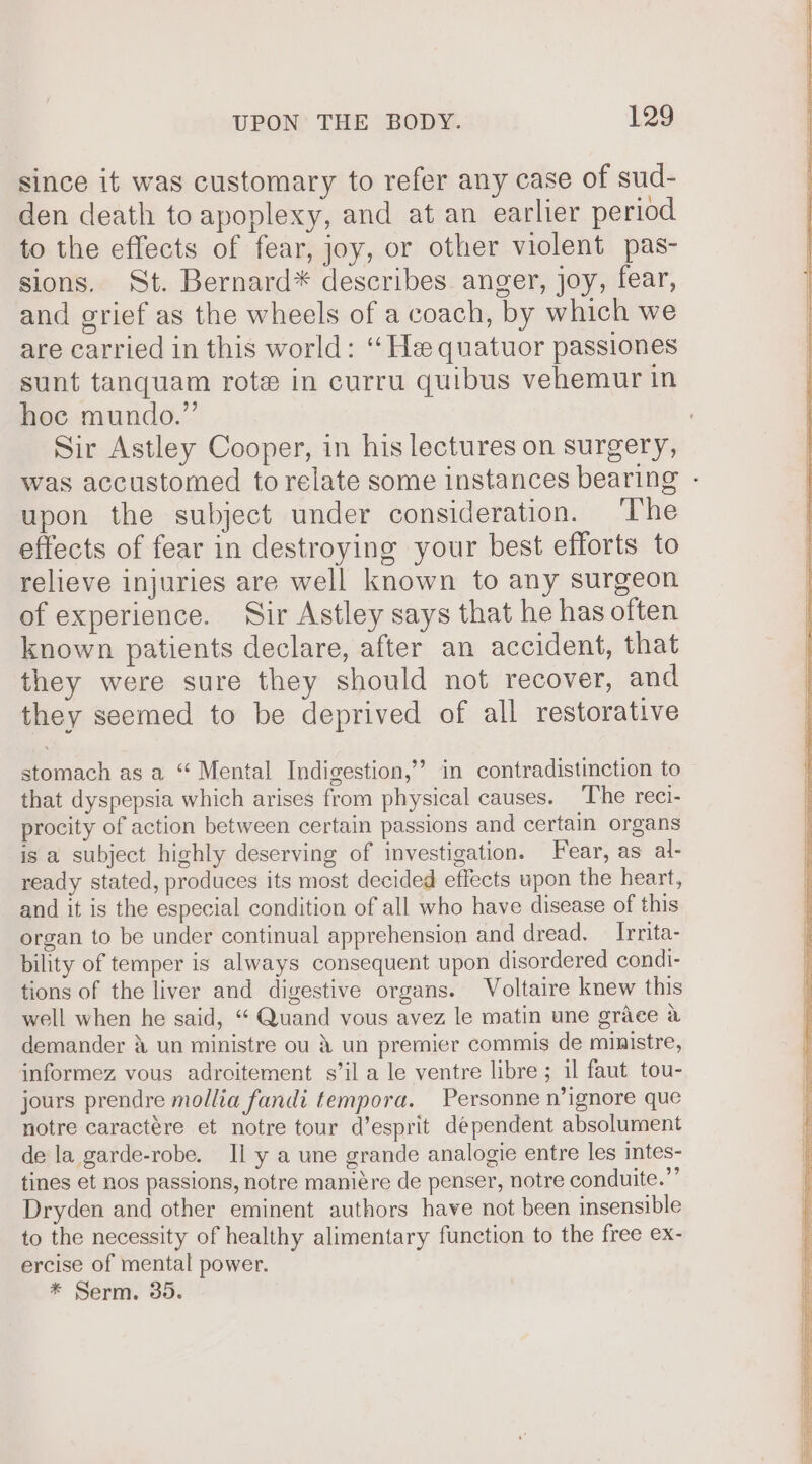 since it was customary to refer any case of sud- den death to apoplexy, and at an earlier period to the effects of fear, joy, or other violent pas- sions. St. Bernard* describes anger, joy, fear, and grief as the wheels of a coach, by which we are carried in this world: “He quatuor passiones sunt tanquam rote in curru quibus vehemur in hoc mundo.” Sir Astley Cooper, in his lectures on surgery, was accustomed to relate some instances bearing - upon the subject under consideration. ‘The effects of fear in destroying your best efforts to relieve injuries are well known to any surgeon of experience. Sir Astley says that he has often known patients declare, after an accident, that they were sure they should not recover, and they seemed to be deprived of all restorative stomach as a “ Mental Indigestion,’ in contradistinction to that dyspepsia which arises from physical causes. The reci- procity of action between certain passions and certain organs is a subject highly deserving of investigation. Fear, as al- ready stated, produces its most decided effects upon the heart, and it is the especial condition of all who have disease of this organ to be under continual apprehension and dread. _ Irrita- bility of temper is always consequent upon disordered condi- tions of the liver and digestive organs. Voltaire knew this well when he said, “ Quand vous avez le matin une grace a demander 4 un ministre ou &amp; un premier commis de ministre, informez vous adroitement s’il a le ventre libre; il faut tou- jours prendre mollia fandi tempora. Personne n’ignore que notre caractére et notre tour d’esprit dependent absolument de la garde-robe. Il y a une grande analogie entre les intes- tines et nos passions, notre maniére de penser, notre conduite.”’ Dryden and other eminent authors have not been insensible to the necessity of healthy alimentary function to the free ex- ercise of mental power. * Serm. 35.