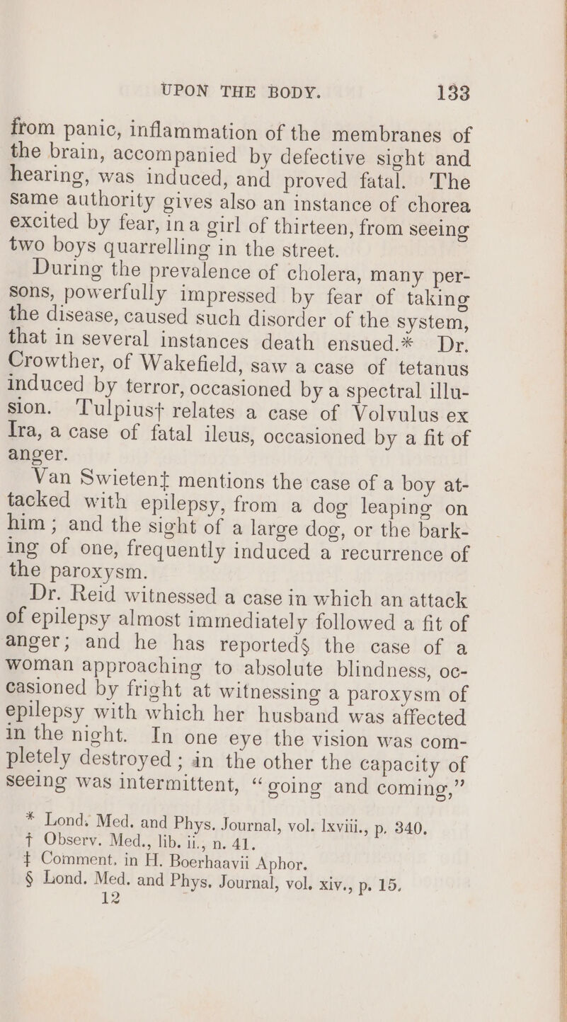 from panic, inflammation of the membranes of the brain, accompanied by defective sight and hearing, was induced, and proved fatal. The Same authority gives also an instance of chorea excited by fear, ina girl of thirteen, from seeing two boys quarrelling in the street. During the prevalence of cholera, many per- Sons, powerfully impressed by fear of taking the disease, caused such disorder of the system, that in several instances death ensued.* Dr. Crowther, of Wakefield, saw a case of tetanus induced by terror, occasioned by a spectral illu- sion. Tulpiust+ relates a case of Volvulus ex fra, a case of fatal ileus, occasioned by a fit of anger. Van Swietent mentions the case of a boy at- tacked with epilepsy, from a dog leaping on him; and the sight of a large dog, or the bark- ing of one, frequently induced a recurrence of the paroxysm. | Dr. Reid witnessed a case in which an attack of epilepsy almost immediately followed a fit of anger; and he has reported§ the case of a woman approaching to absolute blindness, oc- casioned by fright at witnessing a paroxysm of epilepsy with which her husband was affected in the night. In one eye the vision was com- pletely destroyed ; in the other the capacity of seeing was intermittent, “ going and coming,” * Lond. Med. and Phys. Journal, vol. Ixviii., p. 340. ¢ Observ. Med., lib. ii, n. 41. $ Comment. in H. Boerhaavii Aphor. § Lond. Med. and Phys, Journal, vol. RIV), po VD, 12