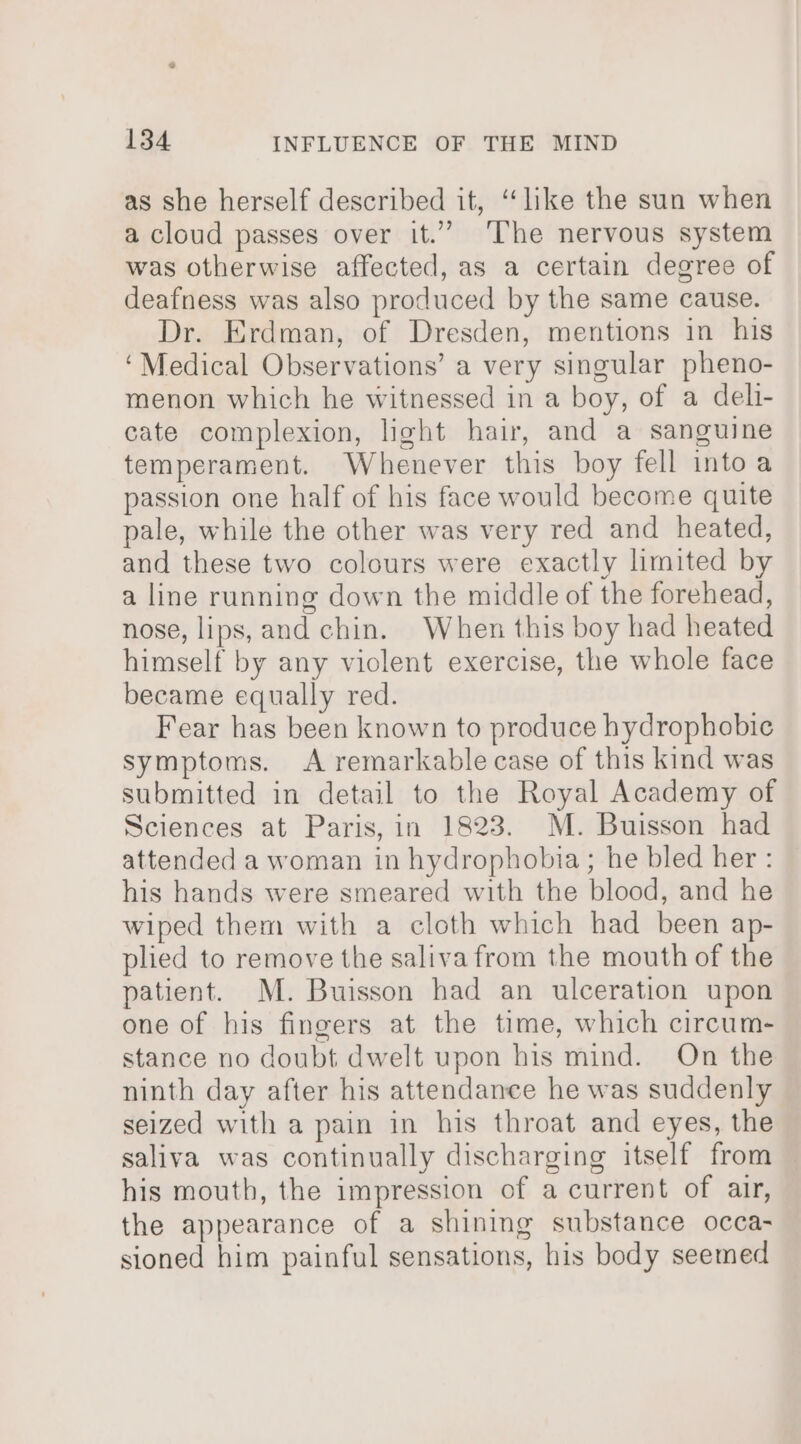 as she herself described it, ‘like the sun when a cloud passes over it.” ‘The nervous system was otherwise affected, as a certain degree of deafness was also produced by the same cause. Dr. Erdman, of Dresden, mentions in his ‘Medical Observations’ a very singular pheno- menon which he witnessed in a boy, of a deli- cate complexion, light hair, and a sanguine temperament. Whenever this boy fell into a passion one half of his face would become quite pale, while the other was very red and heated, and these two colours were exactly limited by a line running down the middle of the forehead, nose, lips, and chin. When this boy had heated himself by any violent exercise, the whole face became equally red. Fear has been known to produce hydrophobic symptoms. A remarkable case of this kind was submitted in detail to the Royal Academy of Sciences at Paris, in 1823. M. Buisson had attended a woman in hydrophobia; he bled her : his hands were smeared with the blood, and he wiped them with a cloth which had been ap- plied to remove the saliva from the mouth of the patient. M. Buisson had an ulceration upon one of his fingers at the time, which circum- stance no doubt dwelt upon his mind. On the ninth day after his attendance he was suddenly seized with a pain in his throat and eyes, the saliva was continually discharging itself from his mouth, the impression of a current of air, the appearance of a shining substance occa- sioned him painful sensations, his body seemed