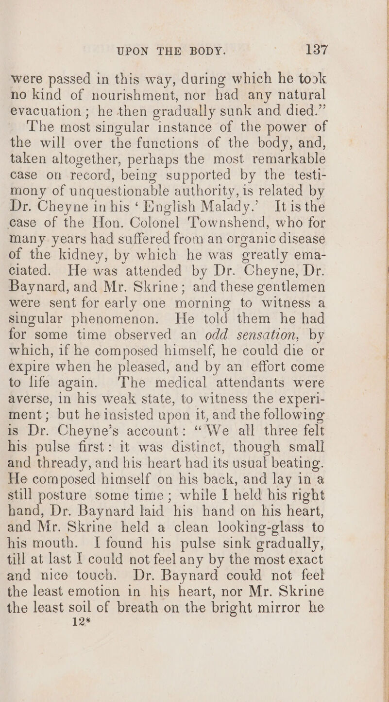 were passed in this way, during which he took no kind of nourishment, nor had any natural evacuation ; he then oradually sunk and died.” The most singular instance of the power of the will over the functions of the body, and, taken altogether, perhaps the most remarkable case on record, being supported by the testi- mony of unquestiona ble authority, is related by Dr. Cheyne in his ‘ English Malady.’ It isthe case of the Hon. Colonel Townshend, who for many years had suffered from an organic disease of the kidney, by which he was oreatly ema- ciated. He was attended by Dr. Cheyne, Dr. Baynard, and Mr. Skrine; and these gentlemen were sent for early one morning to witness a singular phenomenon. He told them he had for some time observed an odd sensation, by which, if he composed himself, he could die or expire when he pleased, and by an effort come to life again. The medical attendants were averse, in his weak state, to witness the experi- ment; but he insisted upon it, and the following is Dr. Cheyne’s account: “We all three felt his pulse first: it was distinct, though small aud thready, and his heart had its usual beating. He composed himself on his back, and lay in a still posture some time; while I held his right hand, Dr. Baynard laid his hand on his heart, and Mr. Skrine held a clean looking-glass to his mouth. I found his pulse sink gradually, till at last I could not feel any by the most exact and nice touch. Dr. Baynard could not feel the least emotion in his heart, nor Mr. Skrine the least soil of breath on the bright mirror he 12*