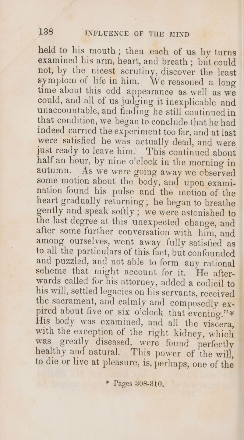 held to his mouth; then each of us by turns examined his arm, heart, and breath ; but could not, by the nicest scrutiny, discover the least symptom of life in him. We reasoned a long time about this odd appearance as well as we could, and all of us judging it inexplicable and unaccountable, and finding he still continued in that condition, we began to conclude that he had indeed carried the experiment too far, and at last were satisfied he was actually dead, and were just ready to leave him. This continued about half an hour, by nine o’clock in the morning in autumn. As we were going away we observed some motion about the body, and upon exami- nation found his pulse and the motion of the heart gradually returning; he began to breathe gently and speak softly ; we were astonished to the last degree at this unexpected change, and after some further conversation with him, and among ourselves, went away fully satisfied as to all the particulars of this fact, but confounded and puzzled, and not able to form any rational scheme that might account for it. “He after- | wards called for his attorney, added a codicil to his will, settled legacies on his servants, received , the sacrament, and calmly and com posedly ex- pired about five or six o’clock that evening.” * His body was examined, and all the viscera, with the exception of the right kidney, which was greatly diseased, were found perfectly healthy and natural. This power of the will, to die or live at pleasure, is, perhaps, one of the * Pages 308-310,