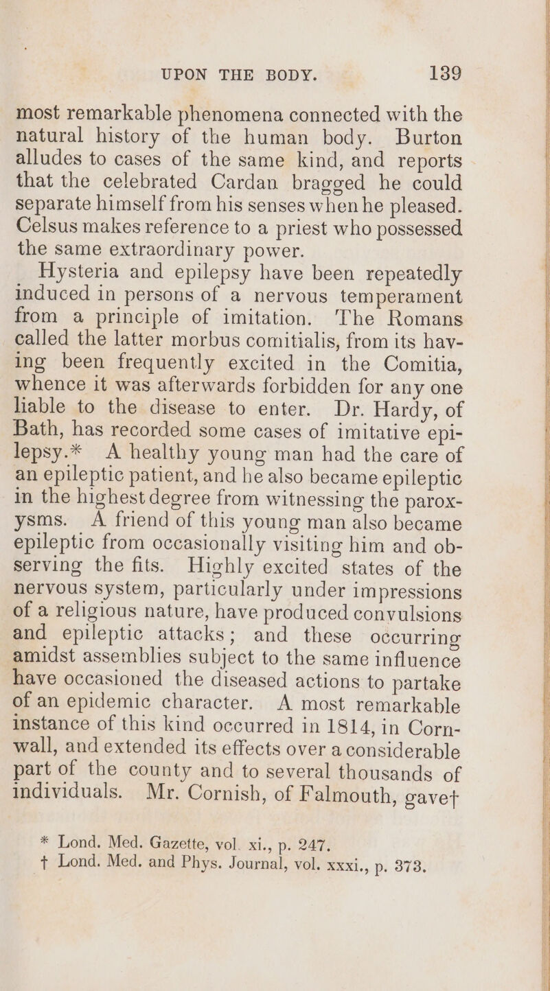 most remarkable phenomena connected with the natural history of the human body. Burton alludes to cases of the same kind, and reports that the celebrated Cardan bragged he could separate himself from his senses when he pleased. Celsus makes reference to a priest who possessed the same extraordinary power. Hysteria and epilepsy have been repeatedly induced in persons of a nervous temperament from a principle of imitation. The Romans called the latter morbus comitialis, from its hav- ing been frequently excited in the Comitia, whence it was afterwards forbidden for any one liable to the disease to enter. Dr. Hardy, of Bath, has recorded some cases of imitative epi- lepsy.* A healthy young man had the care of an epileptic patient, and he also became epileptic in the highest degree from witnessing the parox- ysms. A friend of this young man also became epileptic from occasionally visiting him and ob- serving the fits. Highly excited states of the nervous system, particularly under impressions of a religious nature, have produced convulsions and epileptic attacks; and these occurring amidst assemblies subject to the same influence have occasioned the diseased actions to partake of an epidemic character. A most remarkable instance of this kind occurred in 1814, in Corn- wall, and extended its effects over a considerable part of the county and to several thousands of individuals. Mr. Cornish, of Falmouth, gavet * Lond. Med. Gazette, vol. xi., p. 247, + Lond. Med. and Phys. Journal, vol. xxxi., p. 373.