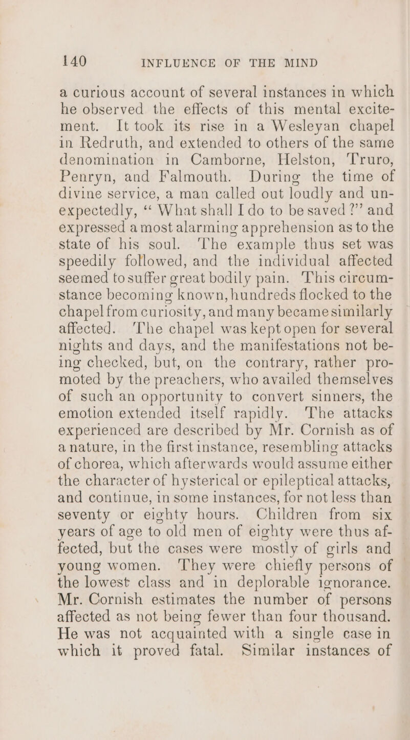 a curious account of several instances in which he observed the effects of this mental excite- ment. It took its rise in a Wesleyan chapel in Redruth, and extended to others of the same denomination in Camborne, Helston, ‘Truro, Penryn, and Falmouth. During the time of divine service, a man called out loudly and un- expectedly, “ What shall Ido to be saved ?” and expressed a most alarming apprehension as to the state of his soul. ‘The example thus set was speedily followed, and the individual affected seemed to suffer great bodily pain. ‘This circum- stance becoming known, hundreds flocked to the chapel from cur losity, and many became similarly affected. ‘The chapel was kept open for several nights and days, and the manifestations not be- ing checked, but, on the contrary, rather pro- moted by the preachers, who availed themselves of such an opportunity to convert sinners, the emotion extended itself rapidly. The attacks experienced are described by Mr. Cornish as of a nature, in the first instance, resembling attacks of chorea, which afterwards would assume either the character of hysterical or epileptical attacks, and continue, in some instances, for not less than seventy or eighty hours. Children from six years of age to old men of eighty were thus af- fected, but the cases were mostly of girls and young women. ‘They were chiefly persons of | the lowest class and in deplorable ignorance. Mr. Cornish estimates the number of persons affected as not being fewer than four thousand. He was not acquainted with a single case in which it proved fatal. Similar instances of