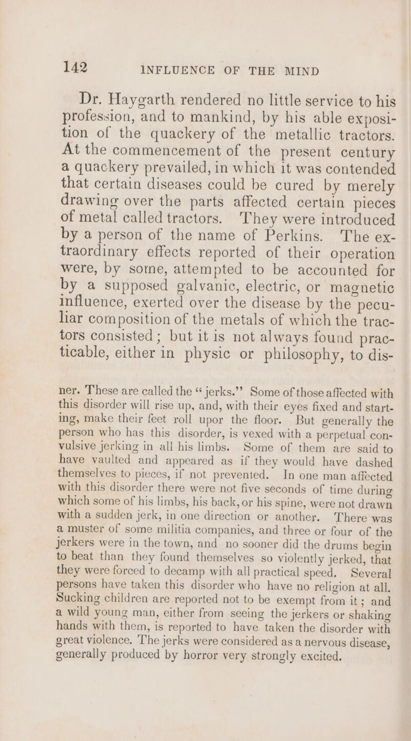 Dr. Haygarth rendered no little service to his profession, and to mankind, by his able exposi- tion of the quackery of the metallic tractors. At the commencement of the present century a quackery prevailed, in which it was contended that certain diseases could be cured by merely drawing over the parts affected certain pieces of metal called tractors. They were introduced by a person of the name of Perkins. The ex- traordinary effects reported of their operation were, by some, attempted to be accounted for by a supposed galvanic, electric, or magnetic influence, exerted over the disease by the pecu- liar composition of the metals of which the trac- tors consisted ; but it is not always found prac- ticable, either in physic or philosophy, to dis- ner. These are called the “ jerks.’’ Some of those affected with this disorder will rise up, and, with their eyes fixed and start- ing, make their feet roll upor the floor. But generally the person who has this disorder, is vexed with a perpetual con- vulsive jerking in all his limbs. Some of them are said to have vaulted and appeared as if they would have dashed themselves to pieces, if not prevented. In one man affected with this disorder there were not five seconds of time during which some of his limbs, his back, or his spine, were not drawn with a sudden jerk, in one direction or another. There was a muster of some militia companies, and three or four of the jJerkers were in the town, and no sooner did the drums begin to beat than they found themselves so violently jerked, that they were forced to decamp with all practical speed. Several persons have taken this disorder who haye no religion at all. Sucking children are reported not to be exempt from it; and a wild young man, either from seeing the jerkers or shaking hands with them, is reported to have taken the disorder with great violence. The jerks were considered as a nervous disease, generally produced by horror very strongly excited.