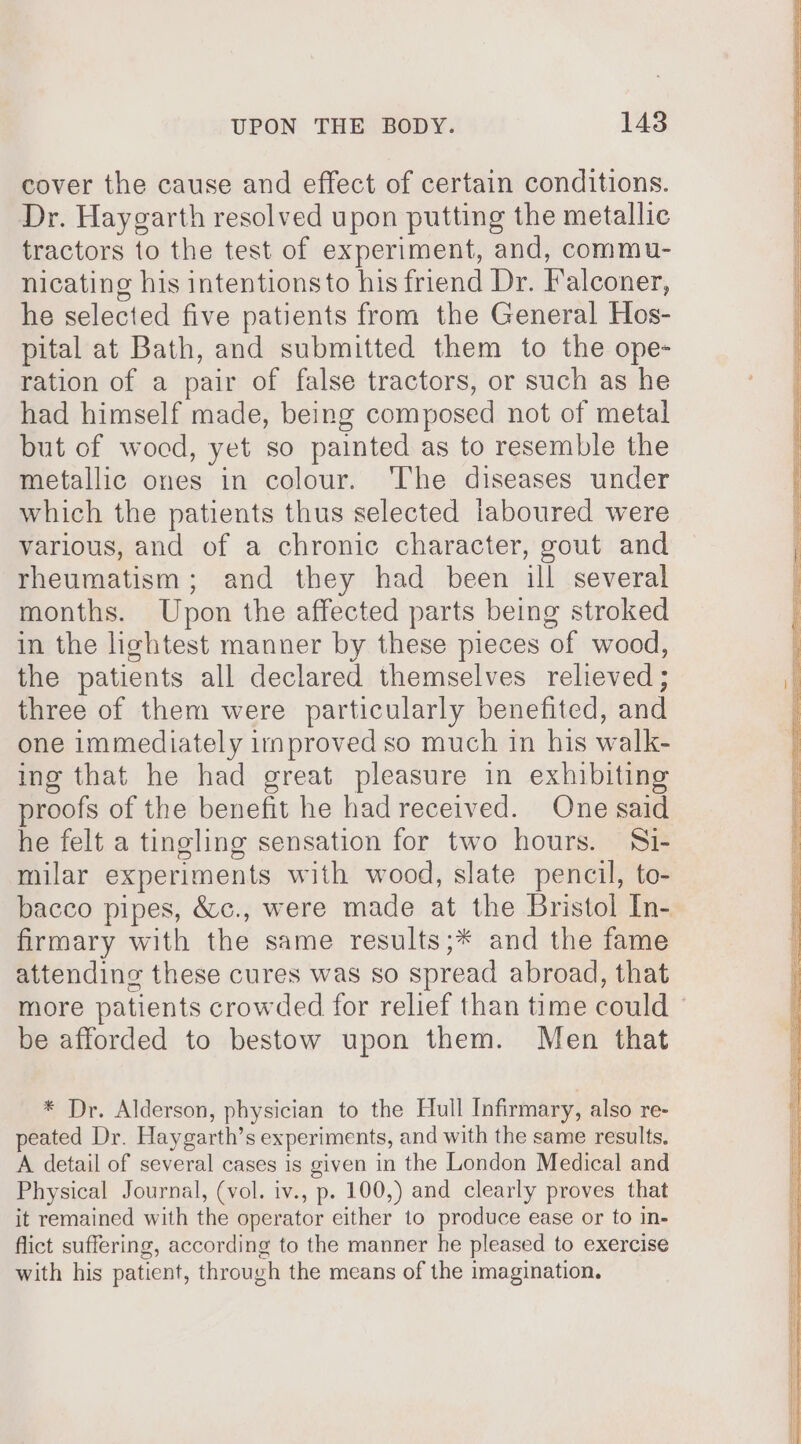 cover the cause and effect of certain conditions. Dr. Haygarth resolved upon putting the metallic tractors to the test of experiment, and, commu- nicating his intentions to his friend Dr. Falconer, he selected five patients from the General Hos- pital at Bath, and submitted them to the ope- ration of a pair of false tractors, or such as he had himself made, being composed not of metal but of wocd, yet so painted as to resemble the metallic ones in colour. ‘The diseases under which the patients thus selected laboured were various, and of a chronic character, gout and rheumatism; and they had been ill several months. Upon the affected parts being stroked in the lightest manner by these pieces of wood, the patients all declared themselves relieved ; three of them were particularly benefited, and one immediately irnproved so much in his walk- ing that he had great pleasure in exhibiting proofs of the benefit he had received. One said he felt a tingling sensation for two hours. Si- milar experiments with wood, slate pencil, to- bacco pipes, &amp;c., were made at the Bristol In- firmary with the same results;* and the fame attending these cures was so spread abroad, that more patients crowded for relief than time could — be afforded to bestow upon them. Men that * Dr. Alderson, physician to the Hull Infirmary, also re- peated Dr. Haygarth’s experiments, and with the same results. A detail of several cases is given in the London Medical and Physical Journal, (vol. iv., p. 100,) and clearly proves that it remained with the operator either to produce ease or to in- flict suffering, according to the manner he pleased to exercise with his patient, through the means of the imagination.