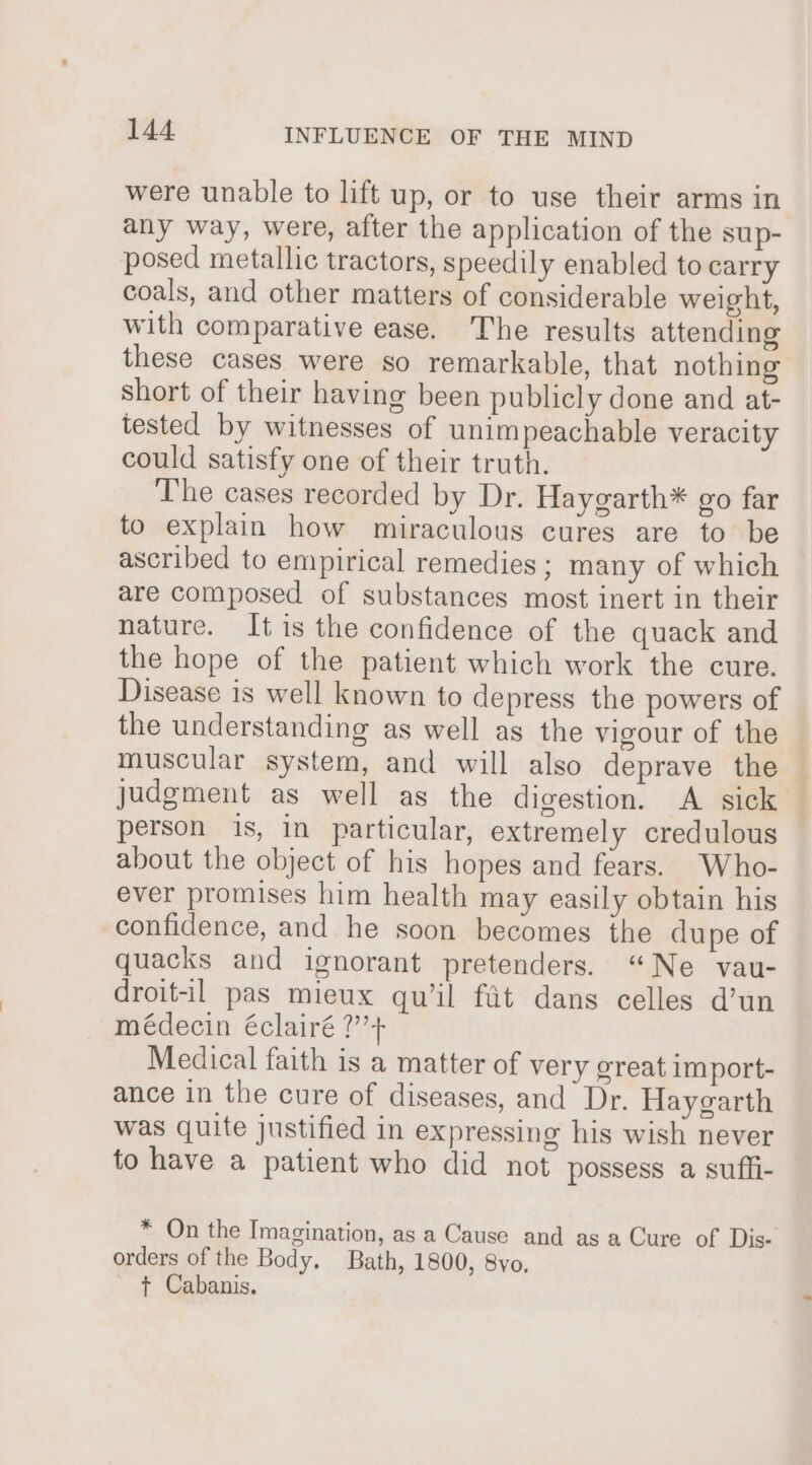 were unable to lift up, or to use their arms in any way, were, after the application of the sup- posed metallic tractors, speedily enabled to carry coals, and other matters of considerable weight, with comparative ease. The results attending these cases were so remarkable, that nothing short of their having been publicly done and at- tested by witnesses of unimpeachable veracity could satisfy one of their truth. The cases recorded by Dr. Hayegarth* go far to explain how miraculous cures are to be ascribed to empirical remedies; many of which are composed of substances most inert in their nature. It is the confidence of the quack and the hope of the patient which work the cure. Disease is well known to depress the powers of the understanding as well as the vigour of the muscular system, and will also deprave the judgment as well as the digestion. A sick person is, in particular, extremely credulous about the object of his hopes and fears. Who- ever promises him health may easily obtain his confidence, and he soon becomes the dupe of quacks and ignorant pretenders. “Ne vau- droit-il pas mieux qu’il fit dans celles d’un médecin éclairé ?’’+ Medical faith is a matter of very creat import- ance in the cure of diseases, and Dr. Haygarth was quite justified in expressing his wish never to have a patient who did not possess a suffi- * On the Imagination, as a Cause and as a Cure of Dis- orders of the Body. Bath, 1800, 8yo, +t Cabanis.