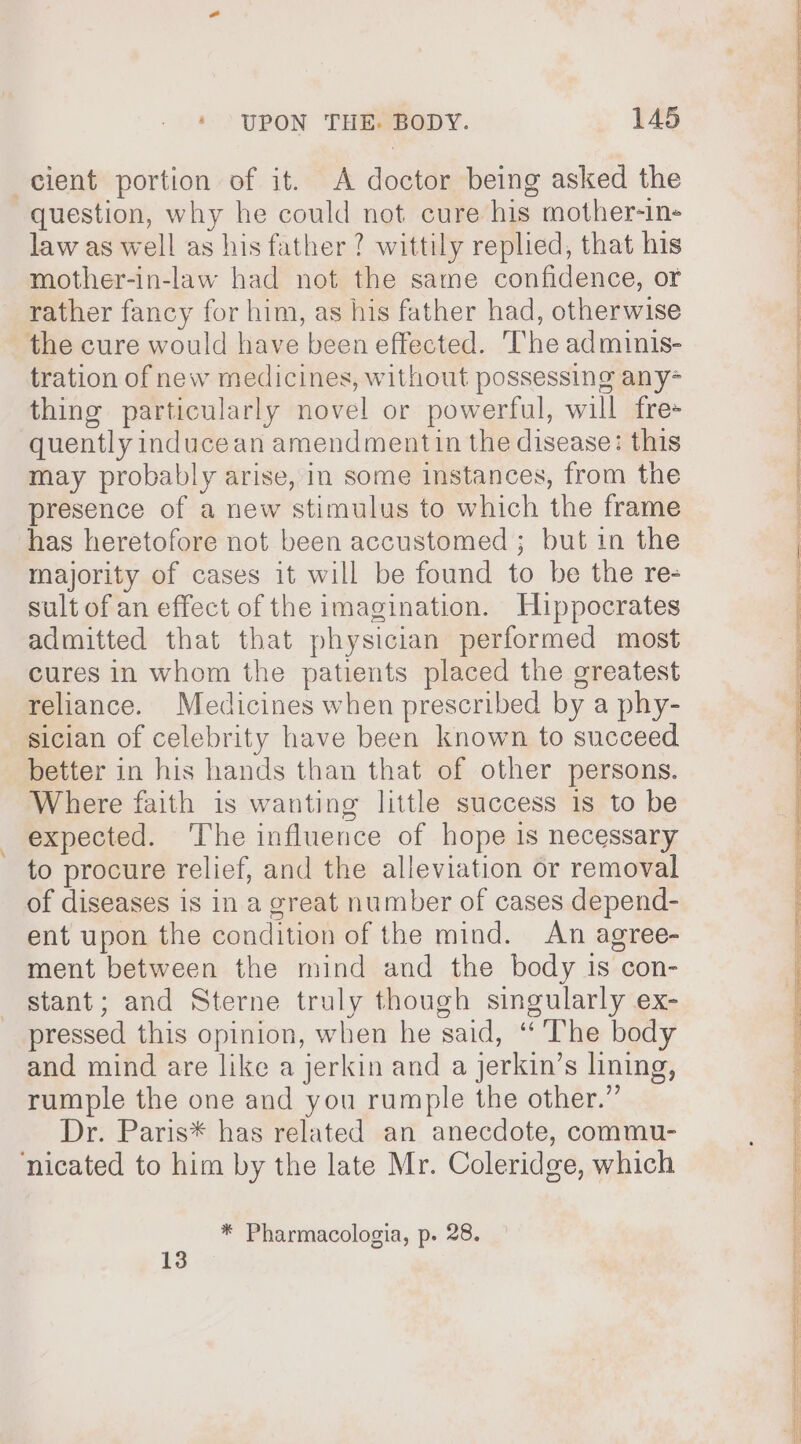 cient portion of it. A doctor being asked the question, why he could not cure his mother-in- law as well as his father? wittily replied, that his mother-in-law had not the same confidence, or rather fancy for him, as his father had, otherwise the cure would have been effected. The adminis- tration of new medicines, without possessing any- thing particularly novel or powerful, will fre- quently inducean amendmentin the disease: this may probably arise, in some instances, from the presence of a new stimulus to which the frame has heretofore not been accustomed; but in the majority of cases it will be found to be the re- sult of an effect of the imagination. Hippocrates admitted that that physician performed most cures in whom the patients placed the greatest reliance. Medicines when prescribed by a phy- sician of celebrity have been known to succeed better in his hands than that of other persons. Where faith is wanting little success is to be expected. ‘The influence of hope is necessary to procure relief, and the alleviation or removal of diseases is in a great number of cases depend- ent upon the condition of the mind. An agree- ment between the mind and the body is con- stant; and Sterne truly though singularly ex- pressed this opinion, when he said, “ The body and mind are like a jerkin and a jerkin’s lining, rumple the one and you rumple the other.” Dr. Paris* has related an anecdote, commu- nicated to him by the late Mr. Coleridge, which * Pharmacologia, p. 28. 13