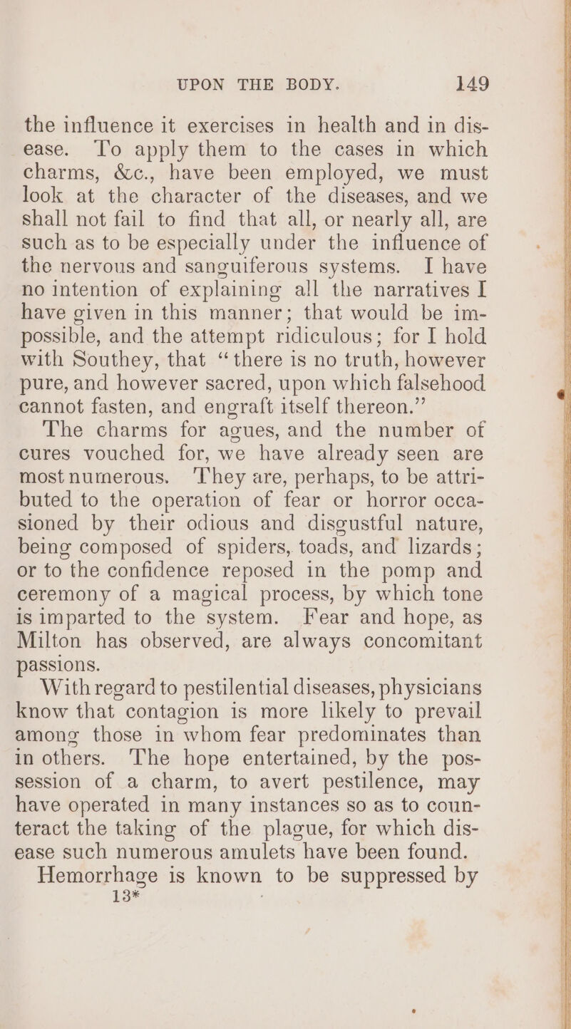 the influence it exercises in health and in dis- ease. ‘T'o apply them to the cases in which charms, &amp;c., have been employed, we must look at the character of the diseases, and we shall not fail to find that all, or nearly all, are such as to be especially under the influence of the nervous and sanguiferous systems. I have no intention of explaining all the narratives I have given in this manner; that would be im- possible, and the attempt ridiculous; for I hold with Southey, that “there is no truth, however pure, and however sacred, upon which falsehood cannot fasten, and engraft itself thereon.” The charms for agues, and the number of cures vouched for, we have already seen are mostnumerous. ‘They are, perhaps, to be attri- buted to the operation of fear or horror occa- sioned by their odious and discustful nature, being composed of spiders, toads, and lizards; or to the confidence reposed in the pomp and ceremony of a magical process, by which tone is imparted to the system. [ear and hope, as Milton has observed, are always concomitant passions. With regard to pestilential diseases, physicians know that contagion is more likely to prevail among those in whom fear predominates than in others. ‘The hope entertained, by the pos- session of a charm, to avert pestilence, may have operated in many instances so as to coun- teract the taking of the plague, for which dis- ease such numerous amulets have been found. Hemorrhage is known to be suppressed by 13*