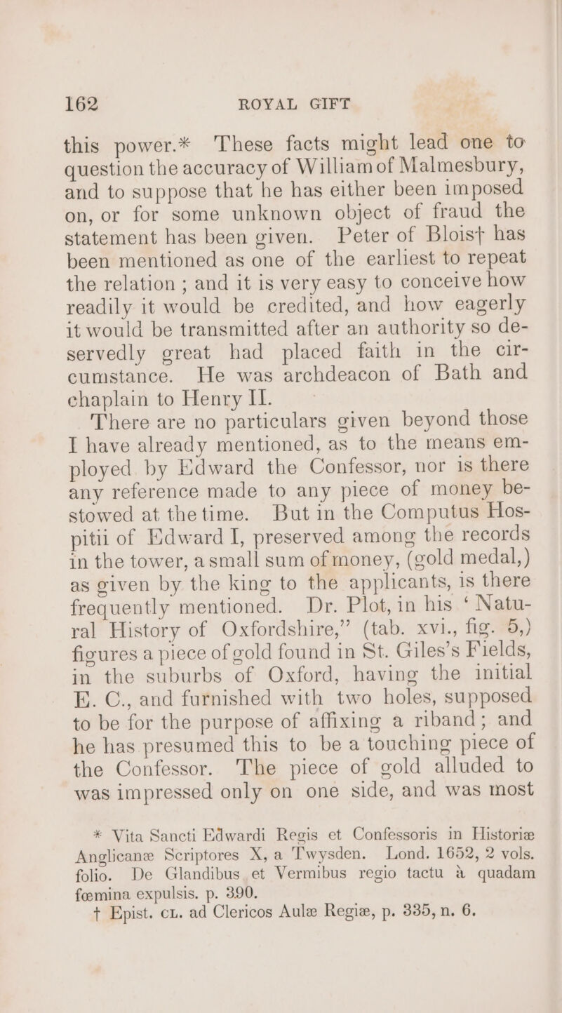 this power.* These facts might lead one to question the accuracy of William of Malmesbury, and to suppose that he has either been imposed on, or for some unknown object of fraud the statement has been given. Peter of Bloist has been mentioned as one of the earliest to repeat the relation ; and it is very easy to conceive how readily it would be credited, and how eagerly it would be transmitted after an authority so de- servedly great had placed faith in the cir- cumstance. He was archdeacon of Bath and chaplain to Henry II. There are no particulars given beyond those I have already mentioned, as to the means em- ployed by Edward the Confessor, nor is there any reference made to any piece of money be- stowed at thetime. But in the Computus Hos- pitii of Edward I, preserved among the records in the tower, asmall sum of money, (gold medal, ) as given by the king to the applicants, 1s there frequently mentioned. Dr. Plot, in his ‘ Natu- ral History of Oxfordshire,” (tab. xvi., fig. 5,) figures a piece of gold found in St. Giles’s Fields, in the suburbs of Oxford, having the initial E. C., and furnished with two holes, supposed to be for the purpose of affixing a riband; and he has presumed this to be a touching piece of the Confessor. The piece of gold alluded to was impressed only on one side, and was most * Vita Sancti Edwardi Regis et Confessoris in Historie Anglicane Scriptores X, a Twysden. Lond, 1652, 2 vols. folio. De Glandibus. et Vermibus regio tactu &amp; quadam feemina expulsis. p. 390. + Epist. cx. ad Clericos Aule Regie, p. 385, n. 6,