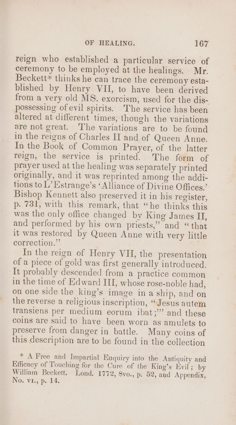 reign who established a particular service of ceremony to be employed at the healings. Mr. Beckett* thinks he can trace the ceremony esta- blished by Henry VII, to have been derived from a very old MS. exorcism, used for the dis- possessing of evil spirits. The service has been altered at different times, though the variations are not great. ‘The variations are to be found in the reigns of Charles II and of Queen Anne. In the Book of Common Prayer, of the latter reign, the service is printed. The form of prayer used at the healing was separately printed originally, and it was reprinted among the addi- tions to L’ Estrange’s ‘Alliance of Divine Offices.’ Bishop Kennett also preserved it in his register, p. 731, with this remark, that “he thinks this was the only office changed by King James II, and performed by his own priests,” and “that it was restored by Queen Anne with very little correction.” In the reign of Henry VII, the presentation of a piece of gold was first generally introduced. It probably descended from a practice common in the time of Edward III, whose rose-noble had, on one side the king’s image in a ship, and on the reverse a religious inscription, “Jesus autem transiens per medium eorum ibat;’” and these coins are said to have been worn as amulets to preserve from danger in battle. Many coins of this description are to be found in the collection * A Free and Impartial Enquiry into the Antiquity and Efficacy of Touching for the Cure of the King’s Evil; by William Beckett. Lond. 1772, 8vo., p. 52, and Appendix, ING. VEL, p. 14.