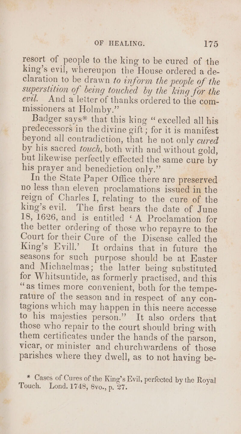 resort of people to the king to be cured of the king’s evil, whereupon the House ordered a de- claration to be drawn to inform the people of the superstition of being touched by the king for the evil. And a letter of thanks ordered to the com- missioners at Holmby.” ) Badger says* that this king “ excelled all his predecessors in the divine gift ; for it is manifest beyond all contradiction, that he not only cured by his sacred touch, both with and without gold, but likewise perfectly effected the same cure by his prayer and benediction only.” In the State Paper Office there are preserved no less than eleven proclamations issued in the reign of Charles I, relating to the cure of the King’s evil. The first bears the date of June 18, 1626, and is entitled ‘ A Proclamation for the better ordering of those who repayre to the Court for their Cure of the Disease called the King’s Evill.’ It ordains that in future the seasons for such purpose should be at Easter and Michaelmas; the latter being substituted for Whitsuntide, as formerly practised, and this ‘fas times more convenient, both for the tem pe- rature of the season and in respect of any con- tagions which may happen in this neere accesse to his majesties person.” It also orders that those who repair to the court should bring with them certificates under the hands of the parson, vicar, or minister and churchwardens of those parishes where they dwell, as to not having be- * Cases of Cures of the King’s Evil, perfected by the Royal Touch. Lond. 1748, 8vo., pret: