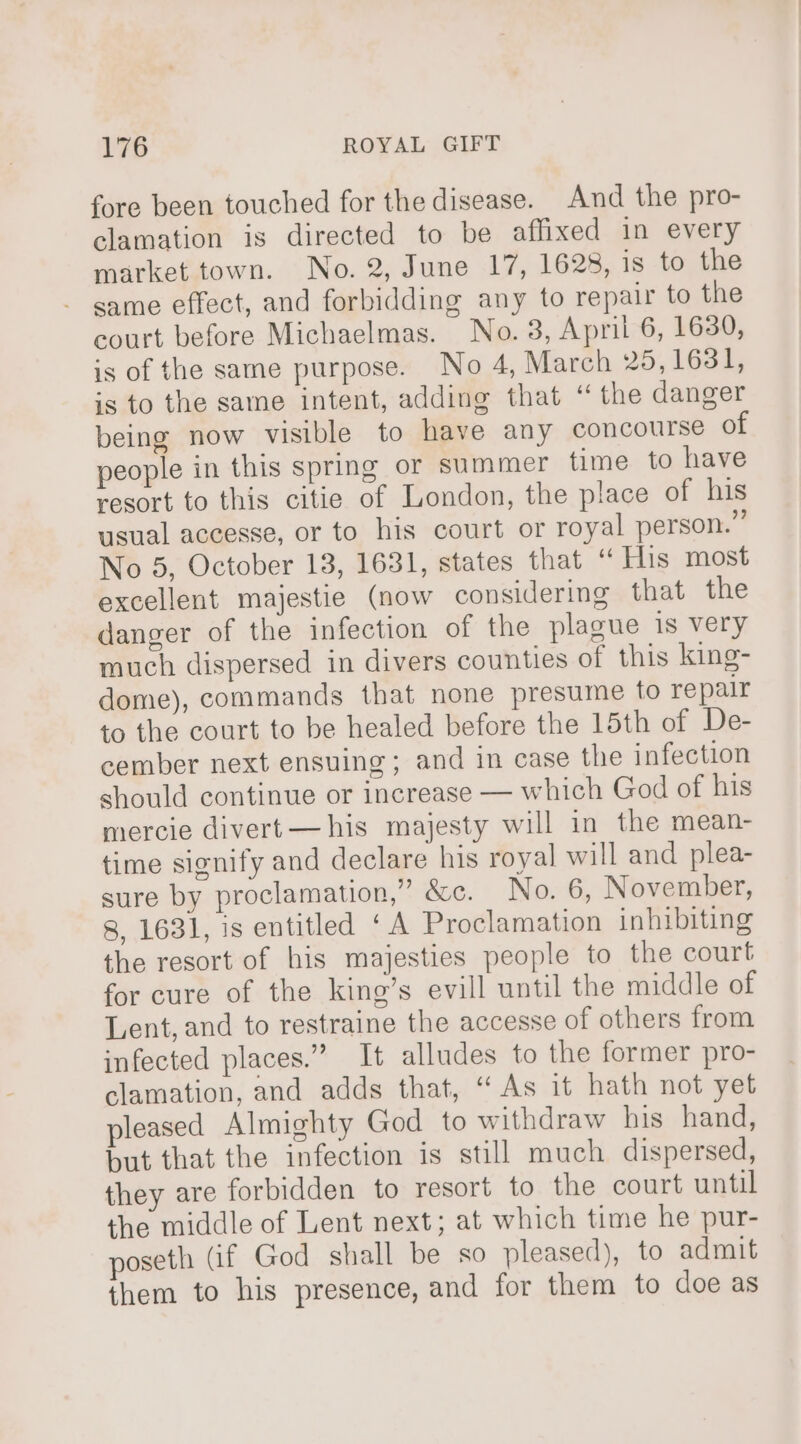 fore been touched for the disease. And the pro- clamation is directed to be affixed in every market town. No. 2, June 17, 1628, is to the same effect, and forbidding any to repair to the court before Michaelmas. No. 3, April 6, 1630, is of the same purpose. No 4, March 25,1631, is to the same intent, adding that “ the danger being now visible to have any concourse of people in this spring or summer time to have resort to this citie of London, the place of his usual accesse, or to his court or royal person.” No 5, October 13, 1631, states that “ His most excellent majestie (now considering that the danger of the infection of the plague is very much dispersed in divers counties of this king- dome), commands that none presume to repalr to the court to be healed before the 15th of De- cember next ensuing; and in case the infection should continue or increase — which God of his mercie divert —his majesty will in the mean- time signify and declare his royal will and plea- sure by proclamation,” &amp;c. No. 6, November, 8, 1631, is entitled ‘A Proclamation inhibiting the resort of his majesties people to the court for cure of the king’s evill until the middle of Lent, and to restraine the accesse of others from infected places.” It alludes to the former pro- clamation, and adds that, “As it hath not yet pleased Almighty God to withdraw his hand, but that the infection is still much dispersed, they are forbidden to resort to the court until the middle of Lent next; at which time he pur- poseth (if God shall be so pleased), to admit them to his presence, and for them to doe as