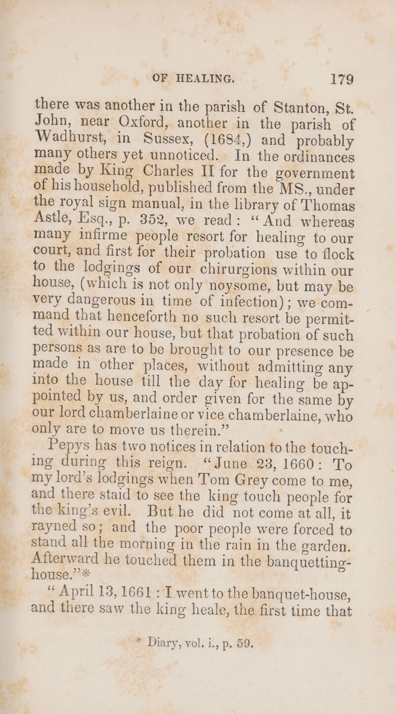 there was another in the parish of Stanton, St. John, near Oxford, another in the parish of Wadhurst, in Sussex, (1684,) and probably many others yet unnoticed. In the ordinances made by King Charles II for the government of his household, published from the MS., under Astle, Eisq., p. 852, we read: “ And whereas many infirme people resort for healing to our court, and first for their probation use to flock to the lodgings of our chirurgions within our house, (which is not only noysome, but may be very dangerous in time of infection); we com- mand that henceforth no such resort be permit- ted within our house, but that probation of such persons as are to be brought to our presence be made in other places, without admitting any into the house till the day for healing be ap- pointed by us, and order given for the same by our lord chamberlaine or vice chamberlaine, who Pepys has two notices in relation to the touch- ing during this reign. “June 23, 1660: To and there staid to see the king touch people for the king’s evil. But he did not come at all, it rayned so; and the poor people were forced to stand all the morning in the rain in the garden. Afterward he touched them in the banquetting- house.” * “ April 13, 1661 : I went to the banquet-house, and there saw the king heale, the first time that * Diary, vol. i., p. 59.