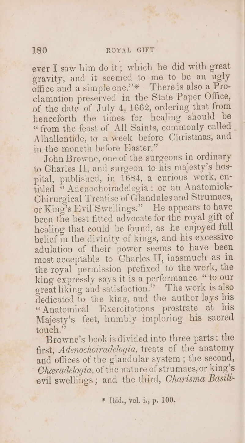 ever I saw him do it; which he did with great gravity, and it seemed to me to be an ugly office and a simple one.”* | There is also a Pro- clamation preserved in the State Paper Office, of the date of July 4, 1662, ordering that from henceforth the times for healing should be “from the feast of All Saints, commonly called. Alhallontide, to a week before Christmas, and in the moneth before Easter.” John Browne, one of the surgeons in ordinary to Charles II, and surgeon to his majesty’s hos- pital, published, in 1684, a curious work, en- titled “ Adenochoiradelogia: or an Anatomick- Chirurgical Treatise of Glandules and Strumaes, or King’s Evil Swellings.” He appears to have been the best fitted advocate for the royal gift of healing that could be found, as he enjoyed full belief in the divinity of kings, and his excessive adulation of their power seems to have been most acceptable to Charles II, inasmuch as in the royal permission prefixed to the work, the king expressly says it is a performance “ to our reat liking and satisfaction.” The work is also dedicated to the king, and the author lays his “Anatomical Exercitations prostrate at his Majesty’s feet, humbly imploring his sacred touch.” Browne’s book is divided into three parts: the first, Adenochoiradelogia, treats of the anatomy and offices of the glandular system ; the second, Cheradelogia, of the nature of strumaes, or king’s evil swellings; and the third, Charisma Basih- * Tbid., vol. i., p, 100.