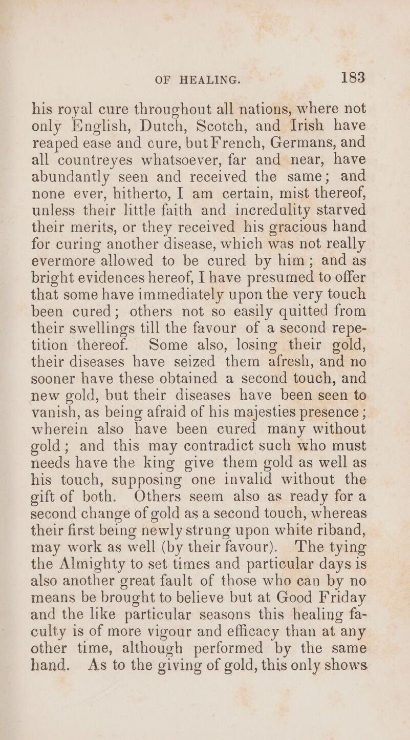 his royal cure throughout all nations, where not only English, Dutch, Scotch, and Irish have reaped ease and cure, but French, Germans, and all countreyes whatsoever, far and near, have abundantly seen and received the same; and none ever, hitherto, | am certain, mist thereof, unless their little faith and incredulity starved their merits, or they received his gracious hand for curing another disease, which was not really evermore allowed to be cured by him; and as bright evidences hereof, | have presumed to offer that some have immediately upon the very touch been cured; others not so easily quitted from their swellings till the favour of a second repe- tition thereof. Some also, losing their gold, their diseases have seized them afresh, and no sooner have these obtained a second touch, and new gold, but their diseases have been seen to vanish, as being afraid of his majesties presence ; _ wherein also have been cured many without gold; and this may contradict such who must needs have the king give them gold as well as his touch, supposing one invalid without the gift of both. Others seem also as ready fora second change of gold as a second touch, whereas their first being newly strung upon white riband, may work as well (by their favour). ‘The tying the Almighty to set times and particular days is also another great fault of those who can by no means be brought to believe but at Good Friday and the like particular seasons this healing fa- culty is of more vigour and efficacy than at any other time, although performed by the same hand. As to the giving of gold, this only shows