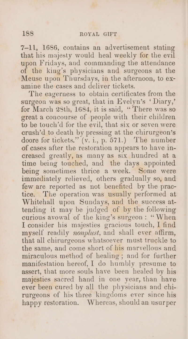 7-11, 1686, contains an advertisement stating that his majesty would heal weekly for the evil upon }ridays, and commanding the attendance of the king’s physicians and surgeons at the Meuse upon Thursdays, in the afternoon, to ex- amine the cases and deliver tickets. The eagerness to obtain certificates from the surgeon was so great, that in Evelyn’s ‘ Diary,’ for March 28th, 1684, it-is said, ‘‘ There was so great a concourse of people with their children to be touch’d for the evil, that six or seven were crush’d to death by pressing at the chirurgeon’s doore for tickets.” (v.1, p. 571.) The number of cases after the restoration appears to have in- creased greatly, as many as six hundred at a time being touched, and the days appointed being sometimes thrice a week. Some were immediately relieved, others gradually so, and few are reported as not benefited by the prac- tice. The operation was usually performed at Whitehall upon Sundays, and the success at- tending it may be judged of by the following curious avowal of the king’s surgeon: “ When I consider his majesties gracious touch, | find myself readily nonplust, and shall ever affirm, that all chirurgeons whatsoever must truckle to the same, and come short of his marvellous and miraculous method of healing; and for further manifestation hereof, 1 do humbly presume to assert, that more souls have been healed by his majesties sacred hand in one year, than have ever been cured by all the physicians and chi- rurgeons of his three kingdoms ever since his happy restoration. Whereas, should an usurper