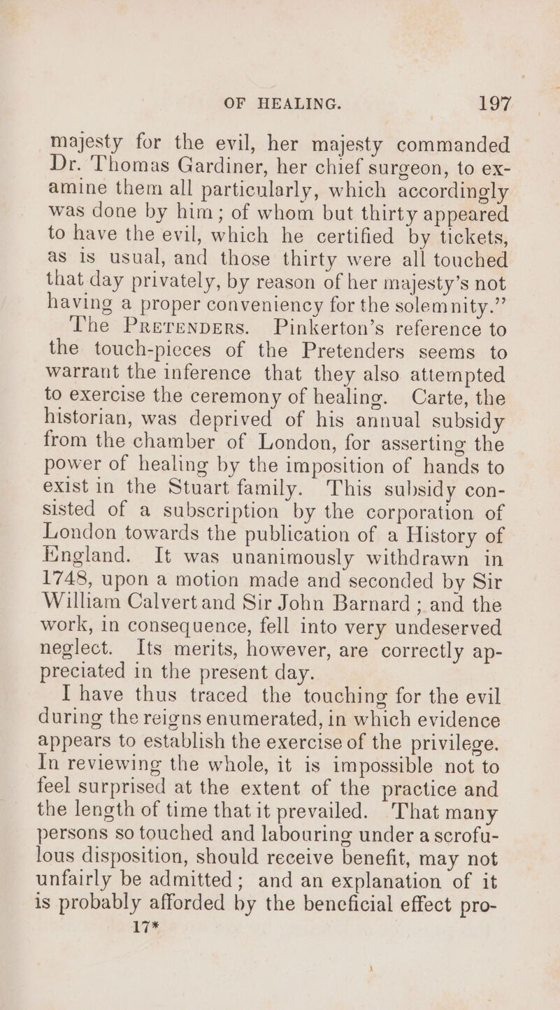 majesty for the evil, her majesty commanded Dr. Thomas Gardiner, her chief surgeon, to ex- amine them all particularly, which accordingly was done by him; of whom but thirty appeared to have the evil, which he certified by tickets, as is usual, and those thirty were all touched that day privately, by reason of her majesty’s not having a proper conveniency for the solemnity.” The Prerenpers. Pinkerton’s reference to the touch-pieces of the Pretenders seems to warrant the inference that they also attempted to exercise the ceremony of healing. Carte, the historian, was deprived of his annual subsidy from the chamber of London, for asserting the power of healing by the imposition of hands to exist in the Stuart family. This subsidy con- sisted of a subscription by the corporation of London towards the publication of a History of England. It was unanimously withdrawn in 1748, upon a motion made and seconded by Sir William Calvert and Sir John Barnard ; and the work, in consequence, fell into very undeserved neglect. Its merits, however, are correctly ap- preciated in the present day. I have thus traced the touching for the evil during the reigns enumerated, in which evidence appears to establish the exercise of the privilege. In reviewing the whole, it is impossible not to feel surprised at the extent of the practice and the length of time that it prevailed. ‘That many persons so touched and labouring under a scrofu- lous disposition, should receive benefit, may not unfairly be admitted; and an explanation of it is probably afforded by the beneficial effect pro- 17*