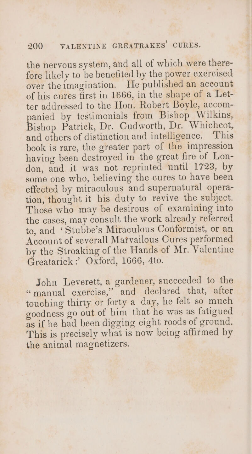 the nervous system, and all of which were there- fore likely to be benefited by the power exercised over the imagination. He published an account of his cures first in 1666, in the shape of a Let- ter addressed to the Hon. Robert Boyle, accom- panied by testimonials from Bishop Wilkins, Bishop Patrick, Dr. Cudworth, Dr. Whichcot, and others of distinction and intelligence. ‘T’his book is rare, the greater part of the impression having been destroyed in the great fire of Lon- don, and it was not reprinted until 1723, by some one who, believing the cures to have been effected by miraculous and supernatural opera- tion, thought it his duty to revive the subject. Those who may be desirous of examining into the cases, may consult the work already referred to, and ‘Stubbe’s Miraculous Conformist, or an Account of severall Matvailous Cures performed by the Stroaking of the Hands of Mr. Valentine Greatarick :’ Oxford, 1666, 4to. John Leverett, a gardener, succeeded to the “manual exercise,’ and declared that, after touching thirty or forty a day, he felt so much goodness go out of him that he was as fatigued as if he had been digging eight roods of ground. This is precisely what is now being affirmed by the animal magnetizers.