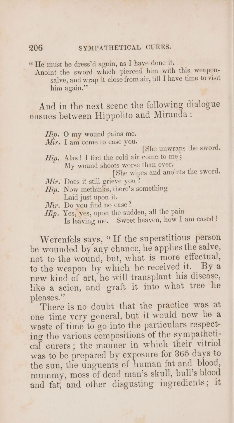 ‘He must be dress’d again, as I have done it. Anoint the sword which pierced him with this weapon- salve, and wrap it close from air, tll I have time to visit him again.” And in the next scene the following dialogue ensues between Hippolito and Miranda : Hip. O my wound pains me. Mir. I am come to ease you. [She unwraps the sword. Hip. Alas! I feel the cold air come to me ; My wound shoots worse than ever. [She wipes and anoints the sword. Mir. Does it still grieve you ? Hip. Now methinks, there’s something Laid just upon it. Mir. Do you find no ease? Hip. Yes, yes, upon the sudden, all the pain Is leaving me. Sweet heaven, how I am eased ! Werenfels says, “If the superstitious person be wounded by any chance, he applies the salve, not to the wound, but, what is more effectual, to the weapon by which he received it. By a new kind of art, he will transplant his disease, like a scion, and graft it into what tree he pleases.” There is no doubt that the practice was at one time very general, but it would now be a waste of time to go into the particulars respect- ing the various compositions of the sym patheti- cal curers; the manner in which their vitriol was to be prepared by exposure for 365 days to the sun, the unguents of human fat and blood, mummy, moss of dead man’s skull, bull’s blood and fat, and other disgusting ingredients; it