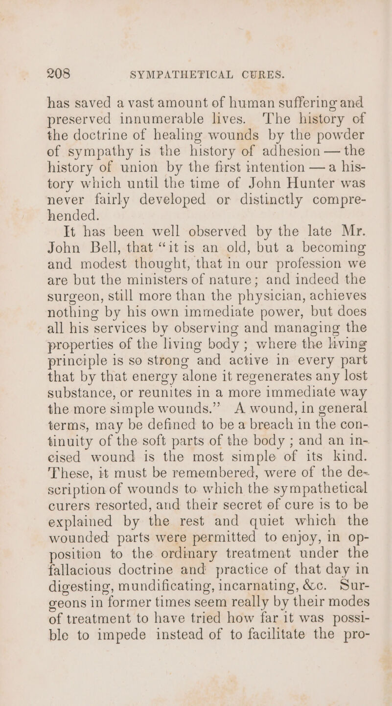 has saved a vast amount of human suffering and preserved innumerable lives. ‘The history of the doctrine of healing wounds by the powder ef sympathy is the history of adhesion — the history of union by the first intention —a his- tory which until the time of John Hunter was never fairly developed or distinctly compre- hended. It has been well observed by the late Mr. John Bell, that “itis an old, but a becoming and modest thought, that in our profession we are but the ministers of nature; and indeed the surgeon, still more than the physician, achieves nothing by his own immediate power, but does all his services by observing and managing the properties of the living body ; where the hving principle is so strong and active in every part that by that energy alone it revenerates any lost substance, or reunites in a more immediate way the more simple wounds.” A wound, in general terms, may be defined to be a breach in the con- tinuity of the soft parts of the body ; and an in- eised wound is the most simple of its kind. These, it must be remembered, were of the de~ scription of wounds to. which the sympathetical curers resorted, and their secret of cure is to be explained by the rest and quiet which the wounded parts were permitted to enjoy, in op- position to the ordimary treatment under the fallacious doctrine and practice of that day in digesting, mundificating, incarnating, é&amp;c. Sur- geons in former times seem really by their modes of treatment to have tried how far it was _possi- ble to impede instead of to facilitate the pro-