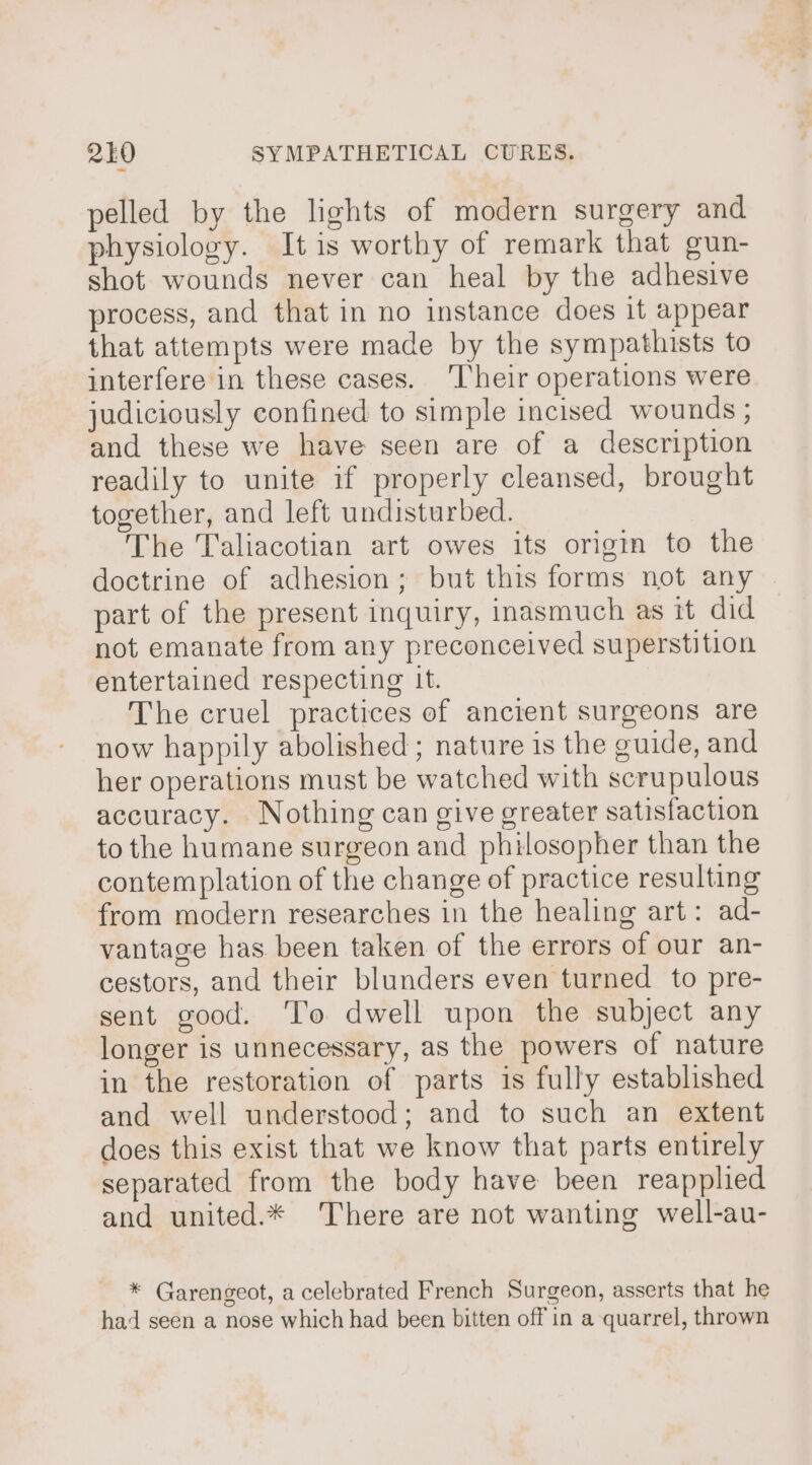 pelled by the lights of modern surgery and physiology. It is worthy of remark that gun- shot wounds never can heal by the adhesive process, and that in no instance does it appear that attempts were made by the sympathists to interfere in these cases. ‘Their operations were judiciously confined to simple incised wounds ; and these we have seen are of a description readily to unite if properly cleansed, brought together, and left undisturbed. The Taliacotian art owes its origin to the doctrine of adhesion; but this forms not any part of the present inquiry, inasmuch as it did not emanate from any preconceived superstition entertained respecting It. The cruel practices of ancient surgeons are now happily abolished; nature is the guide, and her operations must be watched with scrupulous accuracy. Nothing can give greater satisfaction to the humane surgeon and philosopher than the contemplation of the change of practice resulting from modern researches in the healing art: ad- vantage has been taken of the errors of our an- cestors, and their blunders even turned to pre- sent good. ‘To dwell upon the subject any longer is unnecessary, as the powers of nature in the restoration of parts is fully established and well understood; and to such an extent does this exist that we know that parts entirely separated from the body have been reapplied and united.* There are not wanting well-au- * Garengeot, a celebrated French Surgeon, asserts that he had seen a nose which had been bitten off in a quarrel, thrown