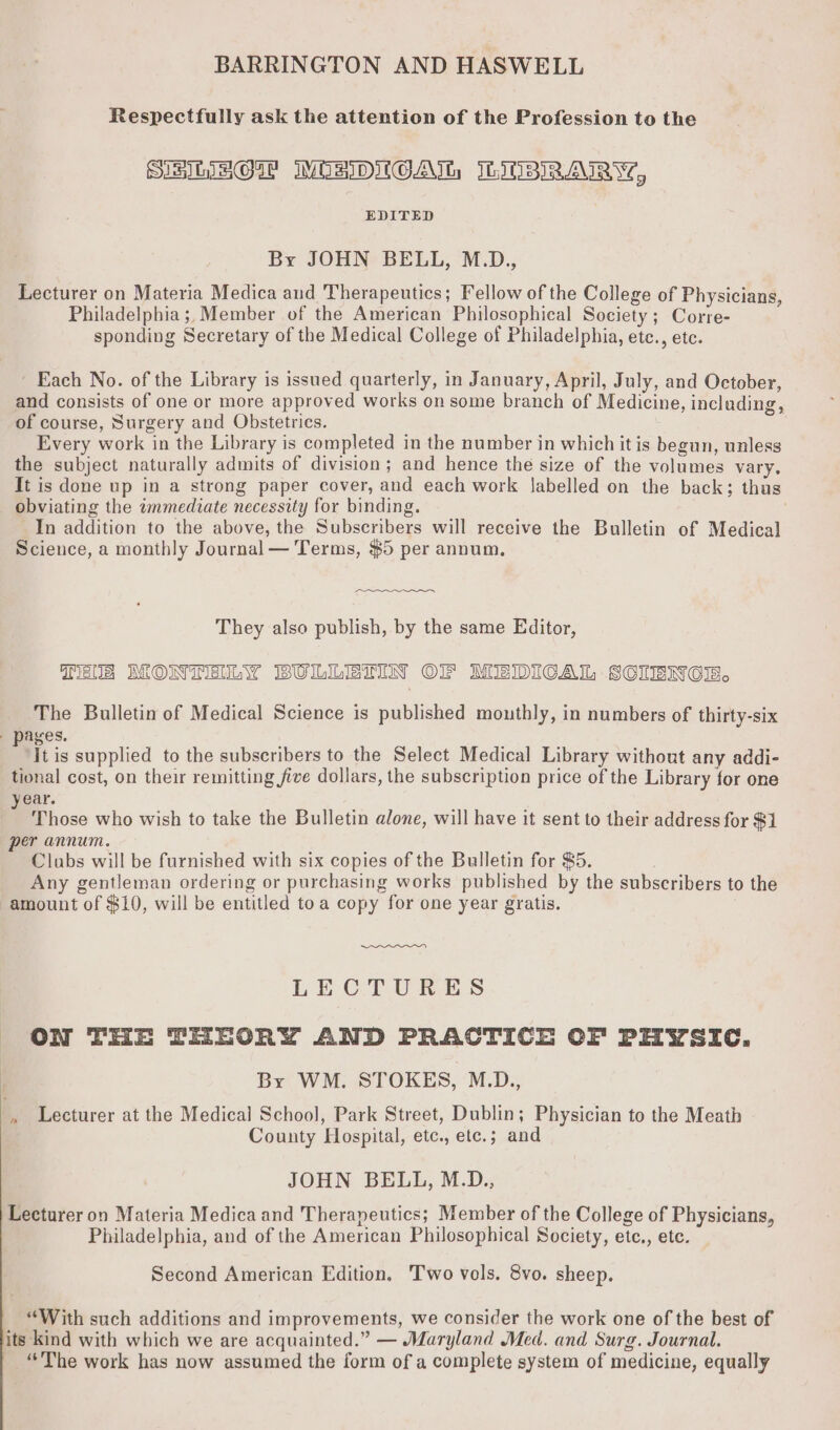 BARRINGTON AND HASWELL Respectfully ask the attention of the Profession to the SIs LGW MWORIDIOAIL IbMBIRAIRY?, EDITED Br JOHN BELL, M.D., Lecturer on Materia Medica aud Therapeutics; Fellow of the College of Physicians, Philadelphia ;, Member of the American Philosophical Society; Corre- sponding Secretary of the Medical College of Philadelphia, etc., etc. ' Each No. of the Library is issued quarterly, in January, April, July, and October, and consists of one or more approved works on some branch of Medicine, including, of course, Surgery and Obstetrics. . Every work in the Library is completed in the number in which it is begun, unless the subject naturally admits of division; and hence the size of the volumes vary. It is done up in a strong paper cover, and each work labelled on the back; thus obviating the wmmediate necessity for binding. In addition to the above, the Subscribers will receive the Bulletin of Medical Science, a monthly Journal — Terms, $5 per annum. They also publish, by the same Editor, Tals MONTENLY BULLETIN OF MEDICAL SCIBNCE. The Bulletin of Medical Science is published mouthly, in numbers of thirty-six / pages. It is supplied to the subscribers to the Select Medical Library without any addi- tional cost, on their remitting five dollars, the subscription price of the Library for one year. Those who wish to take the Bulletin alone, will have it sent to their address for $1 per annum. Clubs will be furnished with six copies of the Bulletin for 85. Any gentleman ordering or purchasing works published by the subscribers to the amount of $10, will be entitled toa copy for one year gratis. LECTURES ON THE THEORY AND PRACTICE OF PHYSIC. i By WM. STOKES, M.D., b Lecturer at the Medical School, Park Street, Dublin; Physician to the Meath County Hospital, etc., etc.; and JOHN BELL, M.D., Lecturer on Materia Medica and Therapeutics; Member of the College of Physicians, Philadelphia, and of the American Philosophical Society, etc., etc. Second American Edition. Two vols. 8vo. sheep. “With such additions and improvements, we consider the work one of the best of its kind with which we are acquainted.” — Maryland Med. and Surg. Journal. “The work has now assumed the form of a complete system of medicine, equally