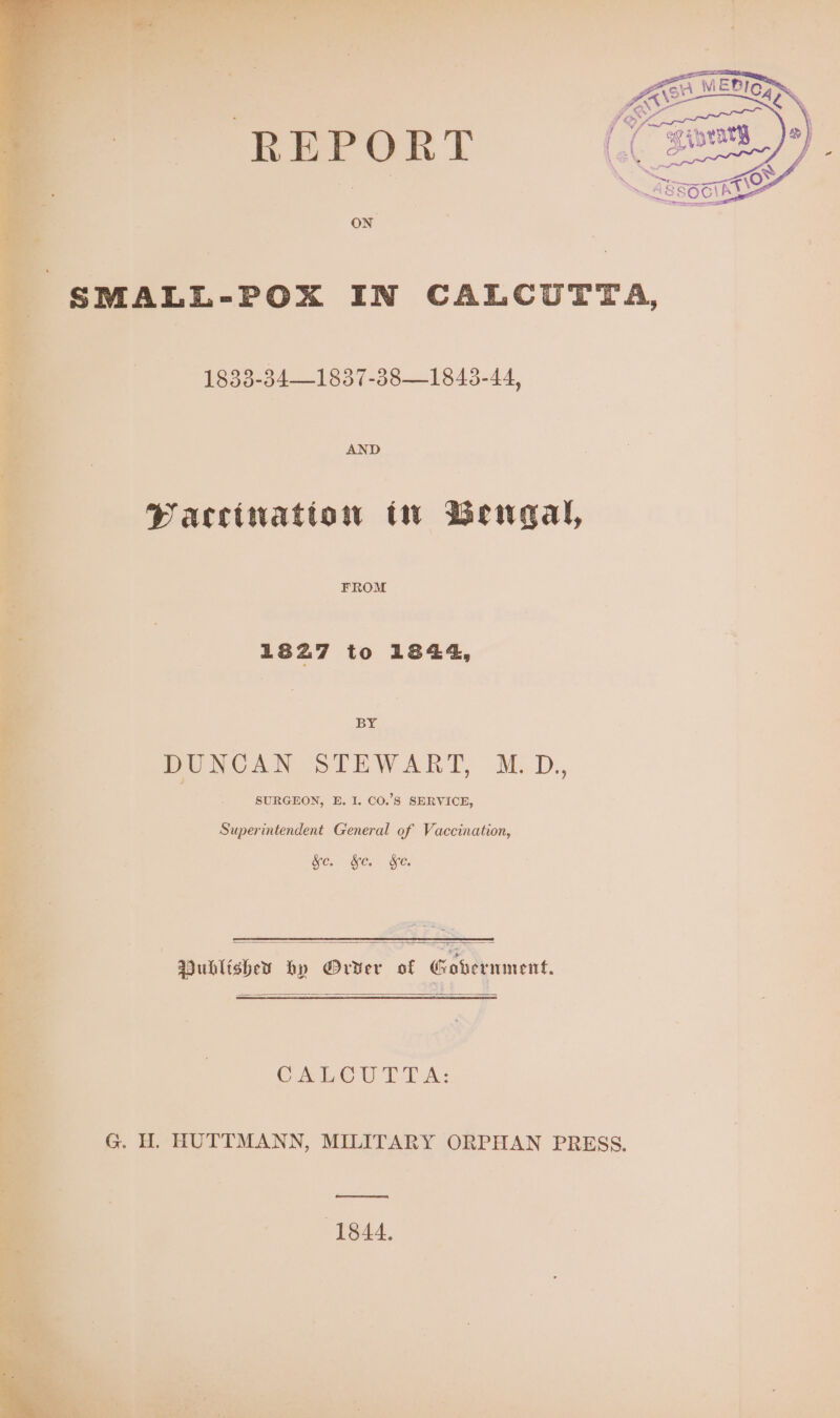 i we ay ee ae: we : ; - i | oe y f uy a 2) / f Ls) C LS L «34> oF “Wl, Supe 7 : . ‘ : 3 eee . i a 4 - SMALL-POX IN CALCUTTA, 1833-34—1837-38—1843-44, AND Pacciwatton tw Bengal, FROM 1827 to 1844, BY DUNCAN STEWART, M.D,, SURGEON, E. I. CO.’S SERVICE, Superintendent General of Vaccination, SE. Oe. Ses | Dubltshey hy Order of Gohernment, CALCU TT A: G. H. HUTTMANN, MILITARY ORPHAN PRESS. ( cceeeneememeeenmnes! (1844.