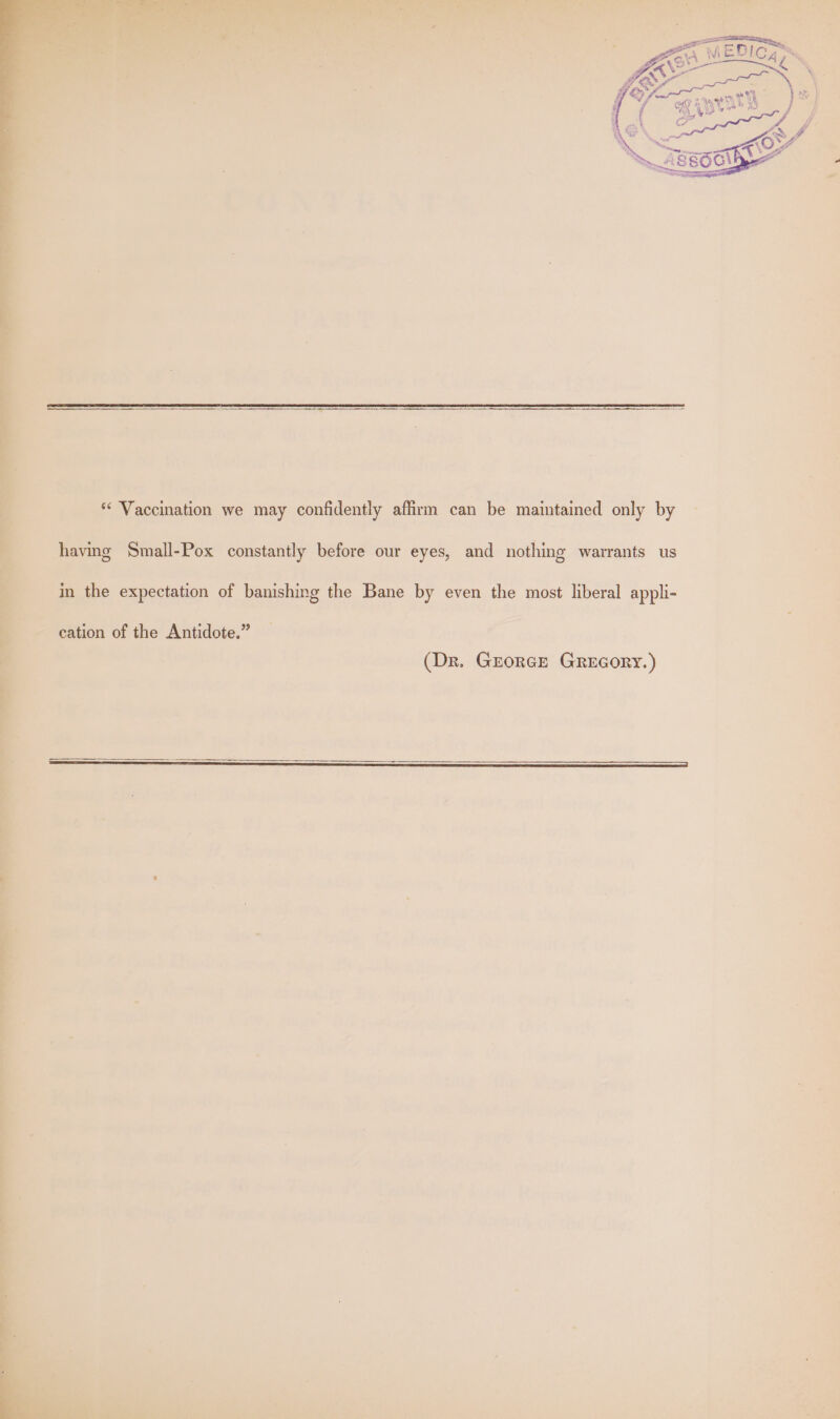*‘ Vaccination we may confidently affirm can be maintained only by having Small-Pox constantly before our eyes, and nothing warrants us in the expectation of banishing the Bane by even the most liberal appli- (Dr. Grorce GREGORY.)
