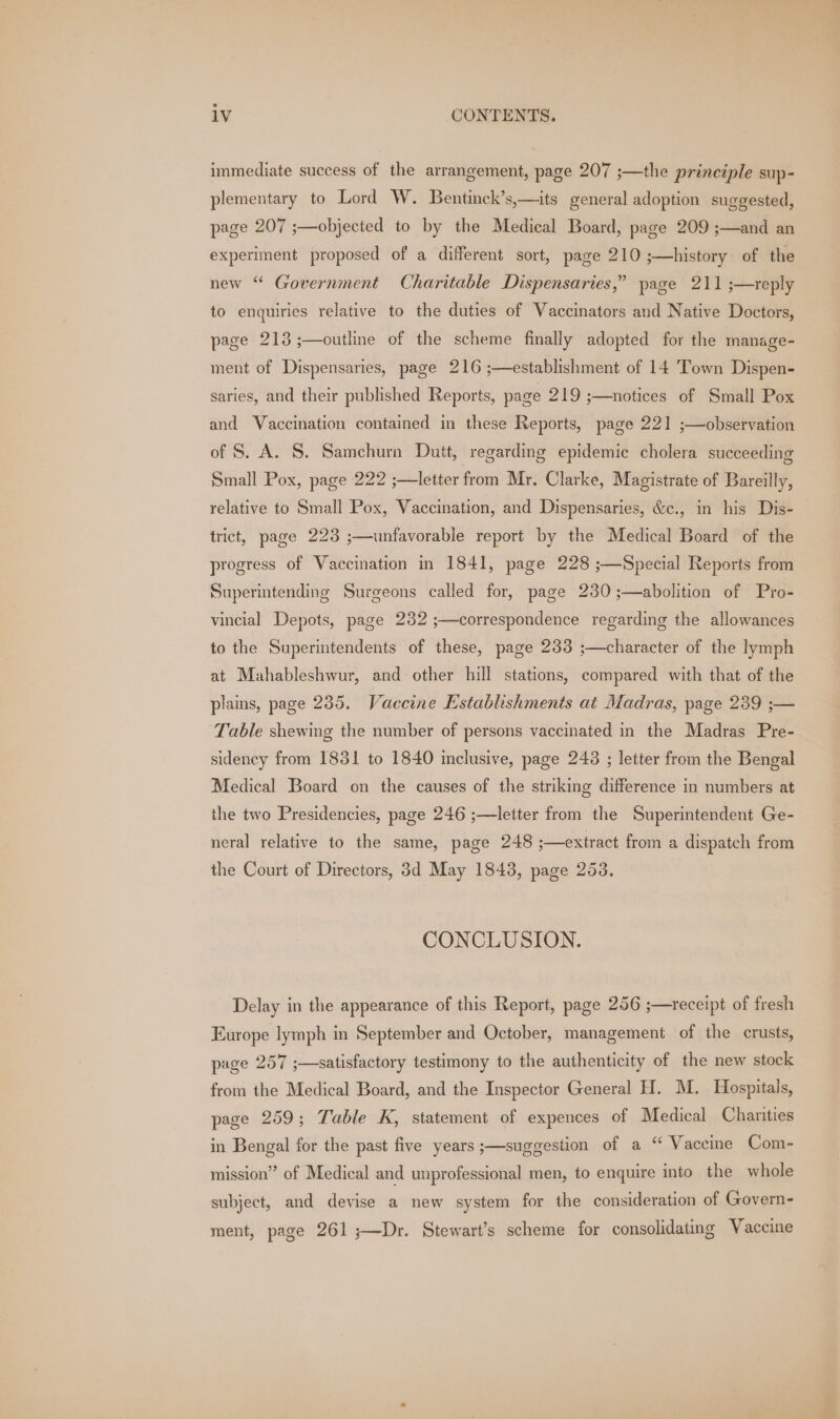immediate success of the arrangement, page 207 ;—the principle sup- plementary to Lord W. Bentinck’s,—its general adoption suggested, page 207 ;—objected to by the Medical Board, page 209 ;—and an experiment proposed of a different sort, page 210 ;—history of the new “ Government Charitable Dispensaries,” page 211 ;—reply to enquiries relative to the duties of Vaccinators and Native Doctors, page 213 ;—outline of the scheme finally adopted for the manage- ment of Dispensaries, page 216 ;—establishment of 14 Town Dispen- saries, and their published Reports, page 219 ;—notices of Small Pox and Vaccination contained in these Reports, page 221 ;—observation of S. A. S. Samchurn Dutt, regarding epidemic cholera succeeding Small Pox, page 222 ;—letter from Mr, Clarke, Magistrate of Bareilly, relative to Small Pox, Vaccination, and Dispensaries, &amp;c., in his Dis- trict, page 223 ;—unfavorable report by the Medical Board of the progress of Vaccination in 1841, page 228 ;—Special Reports from Superintending Surgeons called for, page 230 ;—abolition of Pro- vincial Depots, page 232 ;—correspondence regarding the allowances to the Superintendents of these, page 2383 ;—character of the lymph at Mahableshwur, and other hill stations, compared with that of the plains, page 285. Vaccine Establishments at Madras, page 239 ;— Table shewing the number of persons vaccinated in the Madras Pre- sidency from 1831 to 1840 inclusive, page 248 ; letter from the Bengal Medical Board on the causes of the striking difference in numbers at the two Presidencies, page 246 ;—letter from the Superintendent Ge- neral relative to the same, page 248 ;—extract from a dispatch from the Court of Directors, 3d May 1843, page 253. CONCLUSION. Delay in the appearance of this Report, page 256 ;—receipt of fresh Europe lymph in September and October, management of the crusts, page 257 ;—satisfactory testimony to the authenticity of the new stock from the Medical Board, and the Inspector General H. M. Hospitals, page 259; Table K, statement of expences of Medical Charities in Bengal for the past five years ;—suggestion of a “ Vaccine Com- mission” of Medical and unprofessional men, to enquire into the whole subject, and devise a new system for the consideration of Govern- ment, page 261 ;—Dr. Stewart’s scheme for consolidating Vaccine